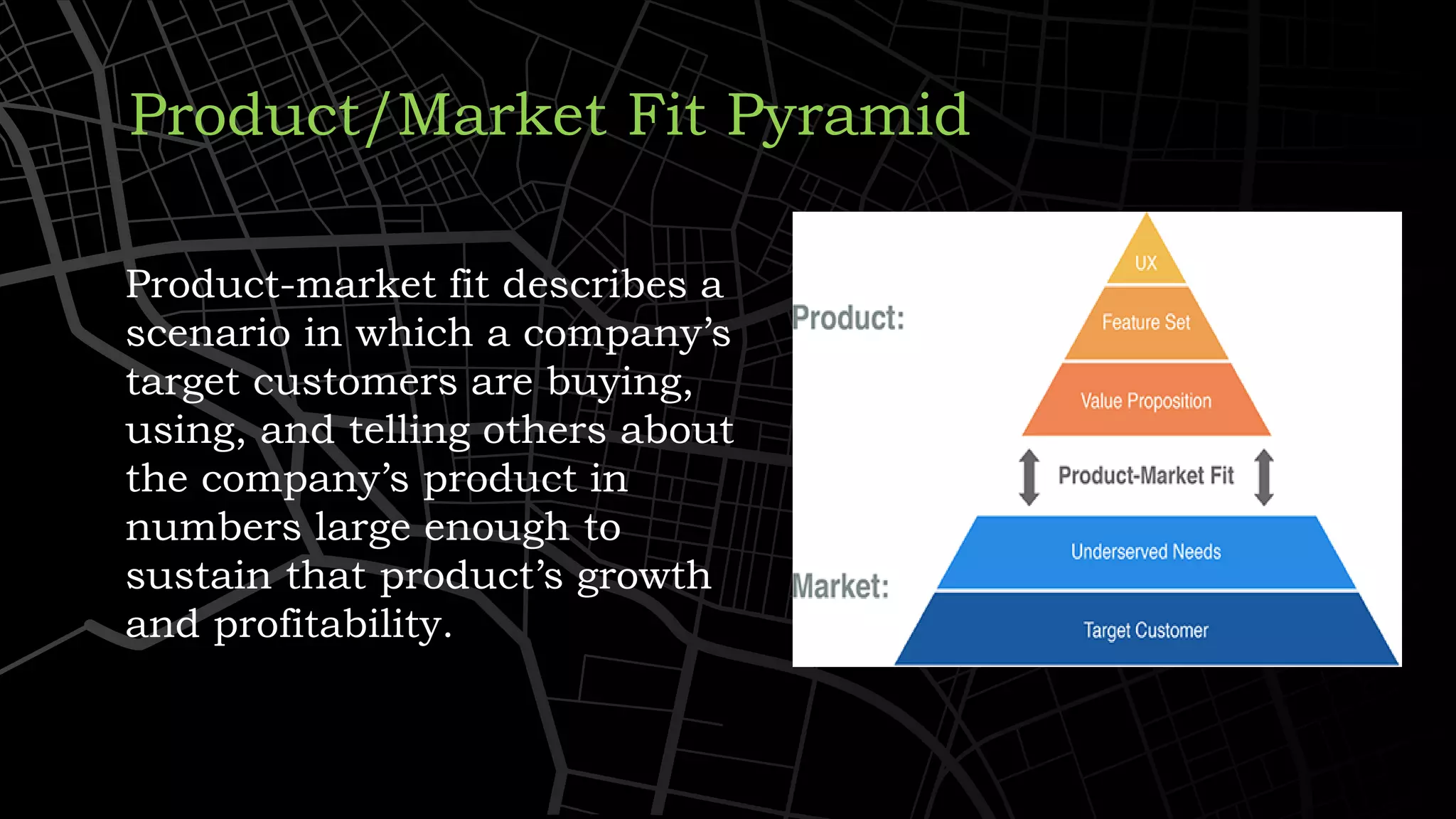 Product/Market Fit Pyramid
Product-market fit describes a
scenario in which a company’s
target customers are buying,
using, and telling others about
the company’s product in
numbers large enough to
sustain that product’s growth
and profitability.
 