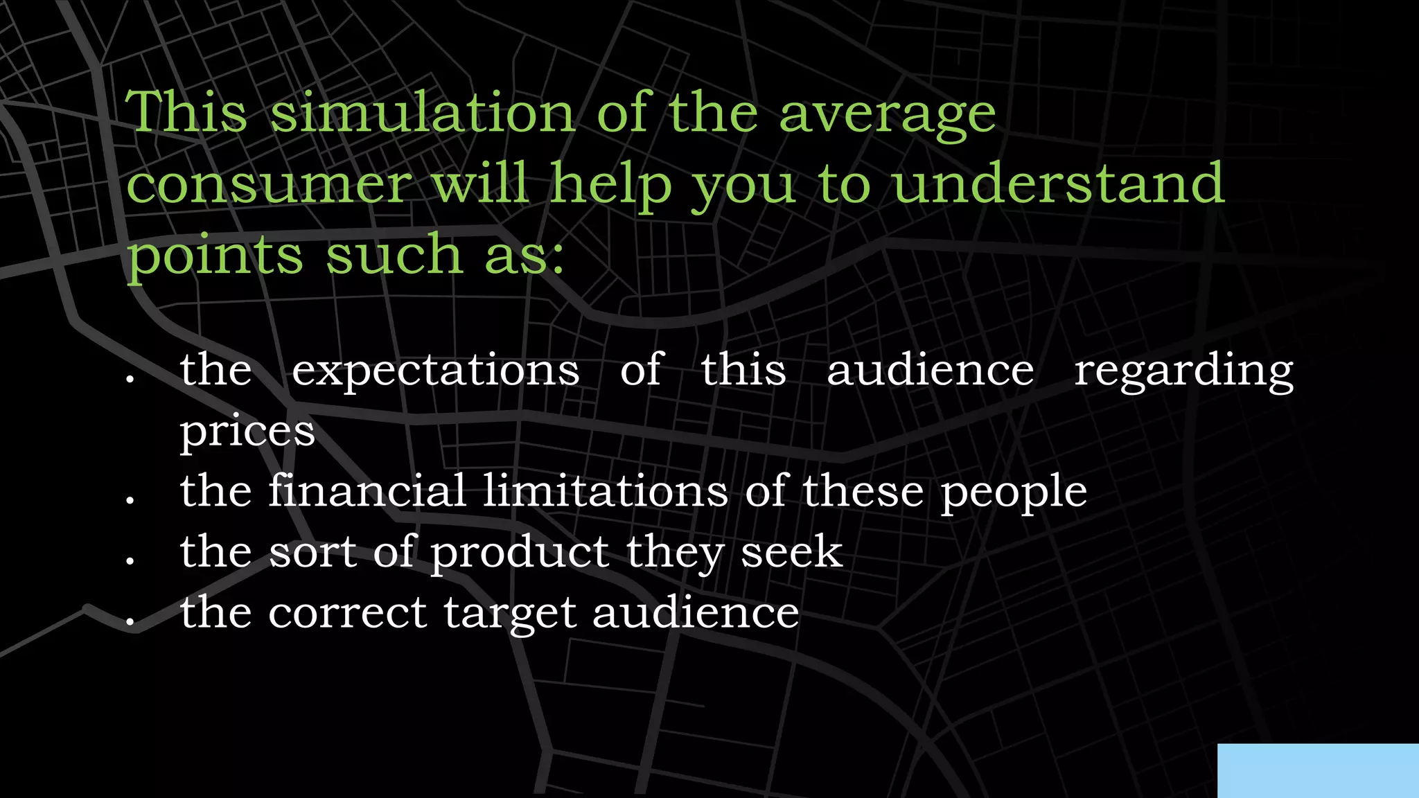 • the expectations of this audience regarding
prices
• the financial limitations of these people
• the sort of product they seek
• the correct target audience
This simulation of the average
consumer will help you to understand
points such as:
 