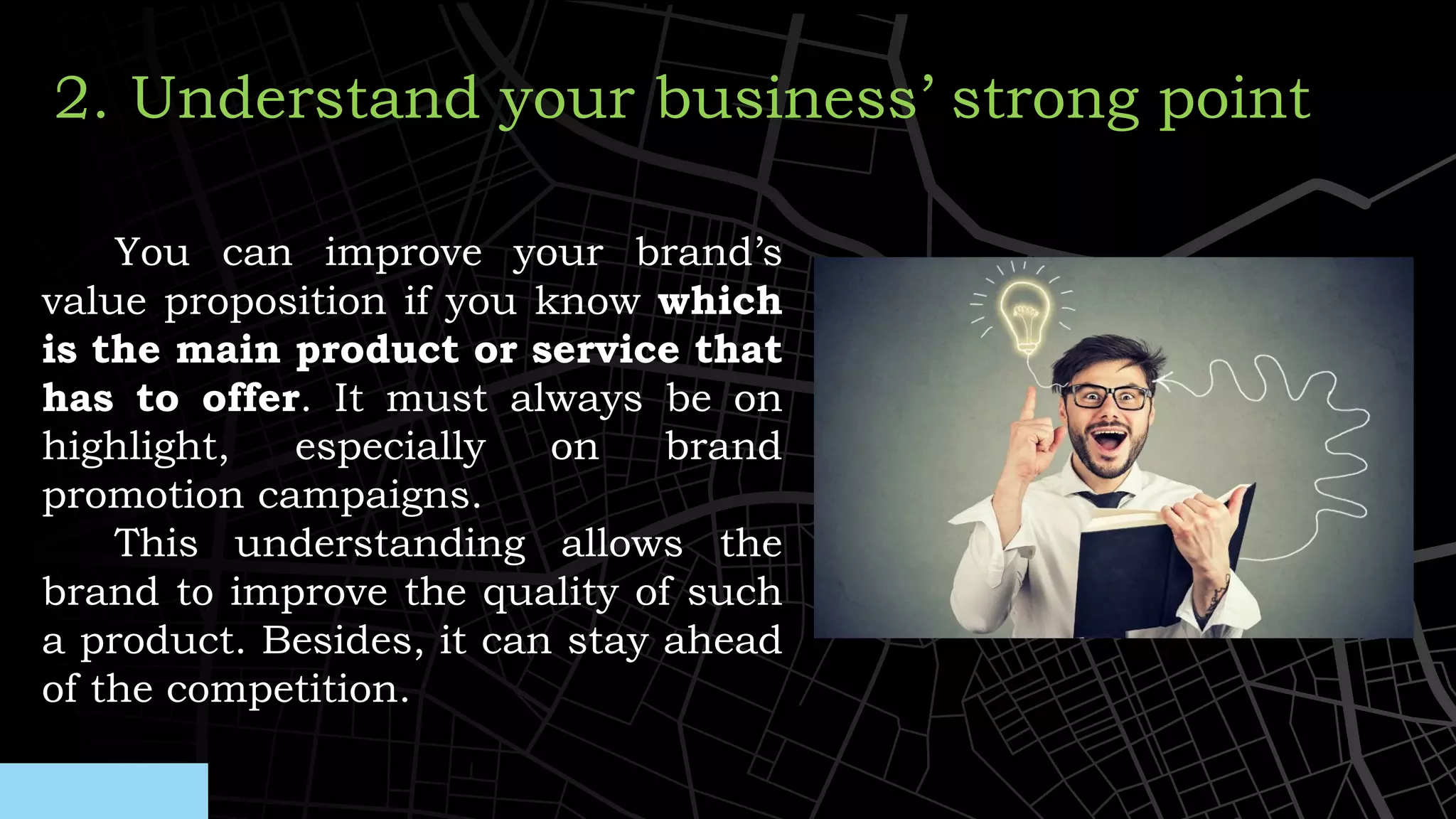 You can improve your brand’s
value proposition if you know which
is the main product or service that
has to offer. It must always be on
highlight, especially on brand
promotion campaigns.
This understanding allows the
brand to improve the quality of such
a product. Besides, it can stay ahead
of the competition.
2. Understand your business’ strong point
 