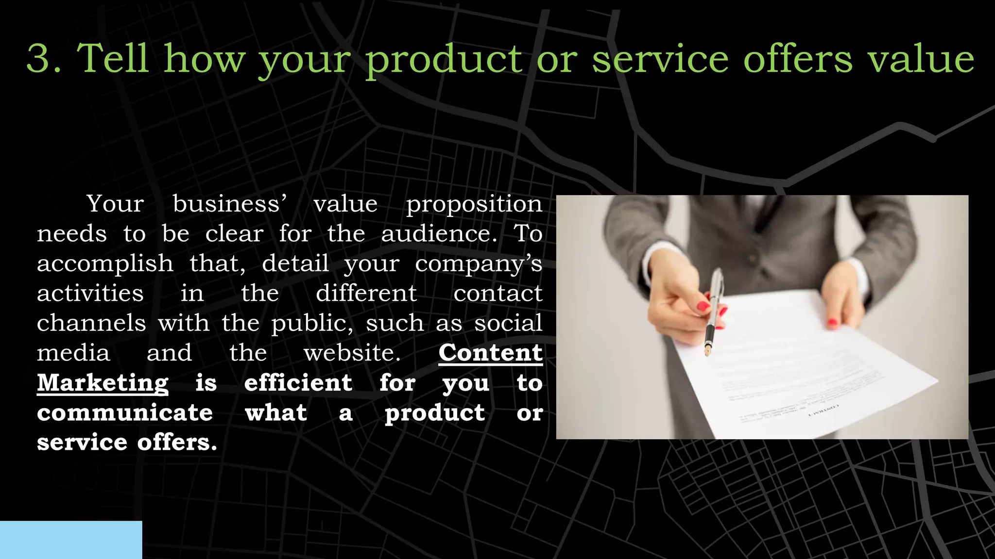Your business’ value proposition
needs to be clear for the audience. To
accomplish that, detail your company’s
activities in the different contact
channels with the public, such as social
media and the website. Content
Marketing is efficient for you to
communicate what a product or
service offers.
3. Tell how your product or service offers value
 
