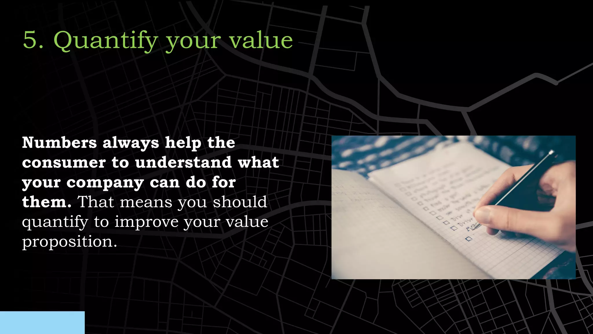 Numbers always help the
consumer to understand what
your company can do for
them. That means you should
quantify to improve your value
proposition.
5. Quantify your value
 
