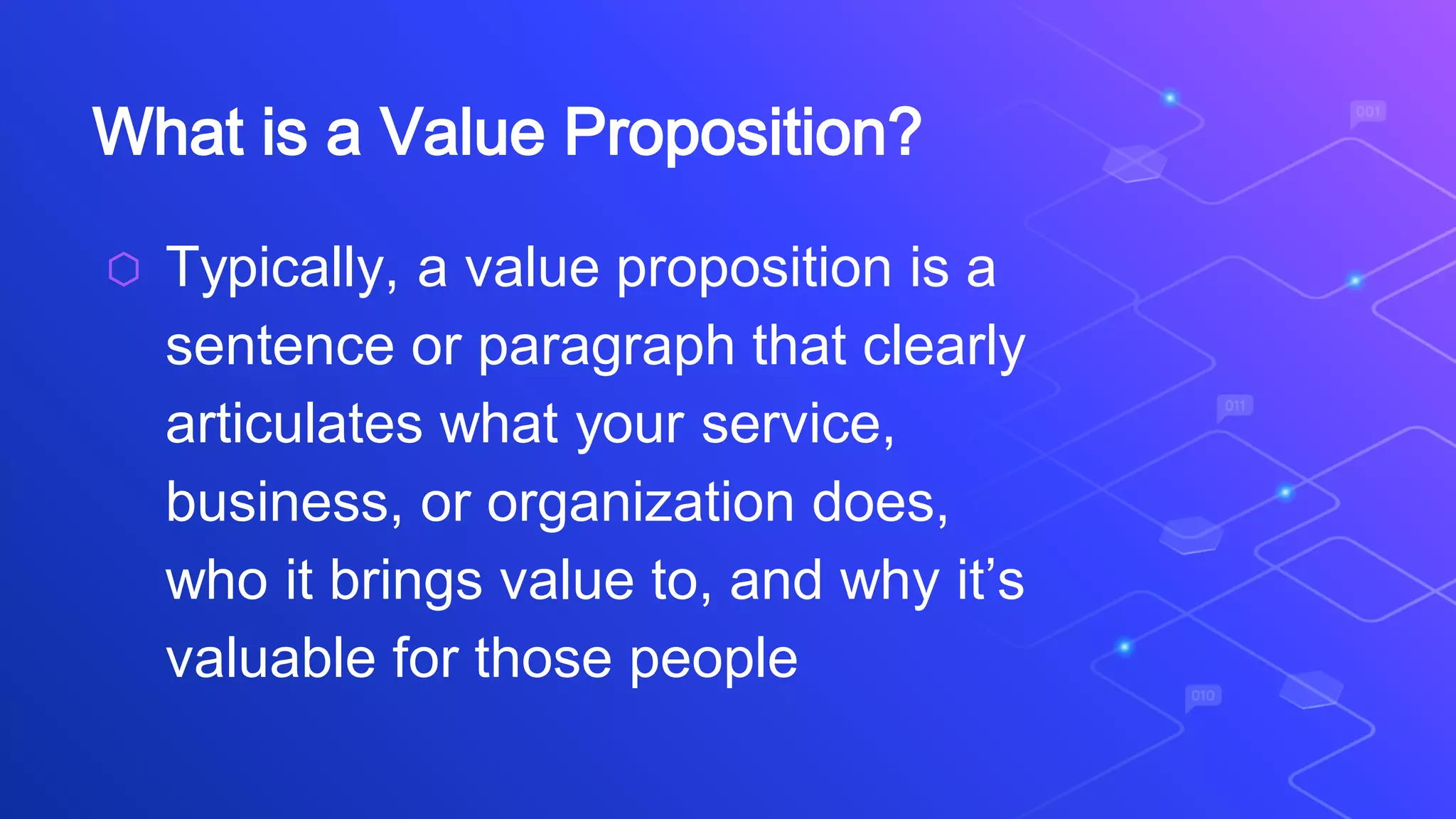 What is a Value Proposition?
⬡ Typically, a value proposition is a
sentence or paragraph that clearly
articulates what your service,
business, or organization does,
who it brings value to, and why it’s
valuable for those people
 