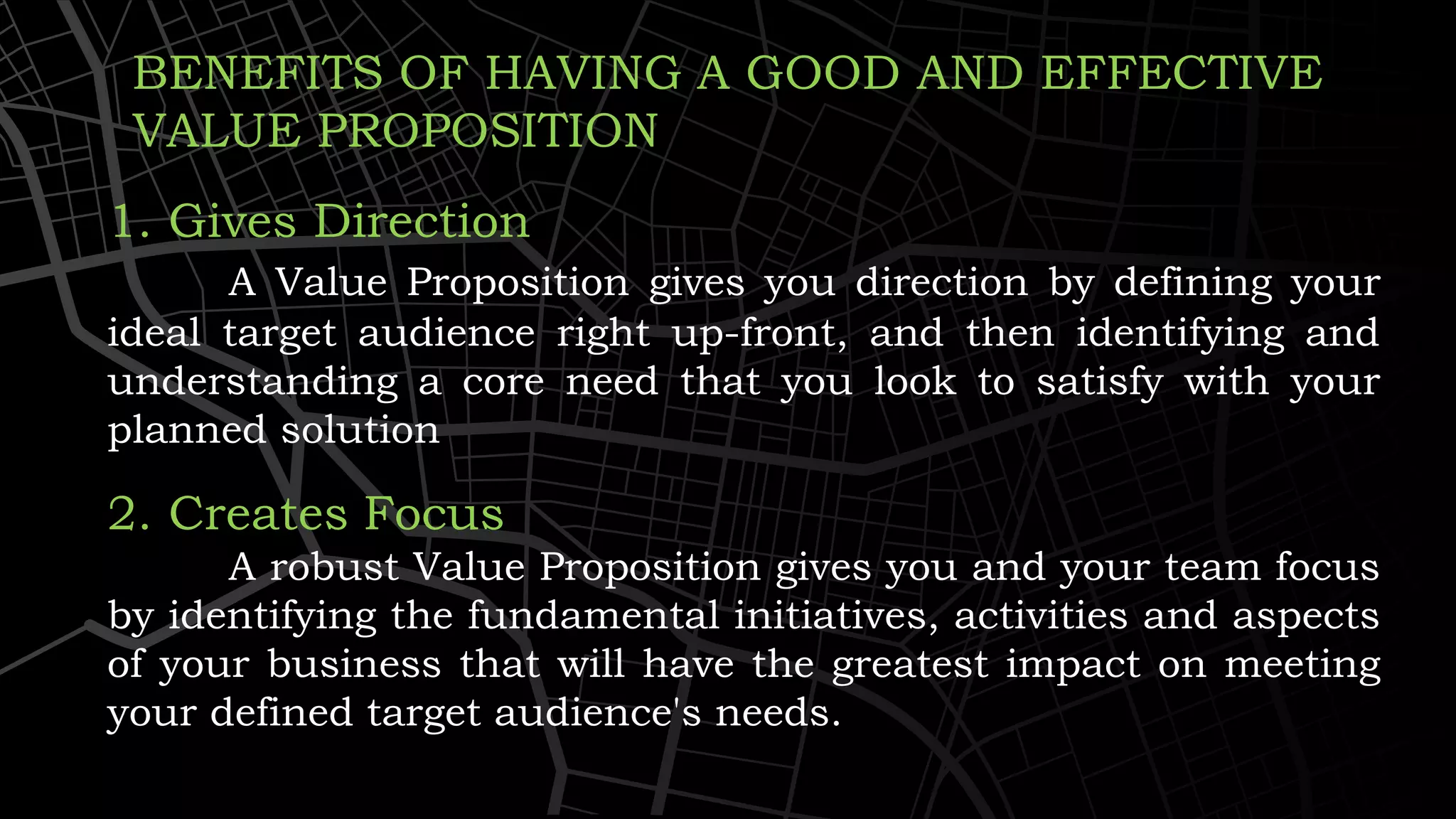BENEFITS OF HAVING A GOOD AND EFFECTIVE
VALUE PROPOSITION
1. Gives Direction
A Value Proposition gives you direction by defining your
ideal target audience right up-front, and then identifying and
understanding a core need that you look to satisfy with your
planned solution
2. Creates Focus
A robust Value Proposition gives you and your team focus
by identifying the fundamental initiatives, activities and aspects
of your business that will have the greatest impact on meeting
your defined target audience's needs.
 