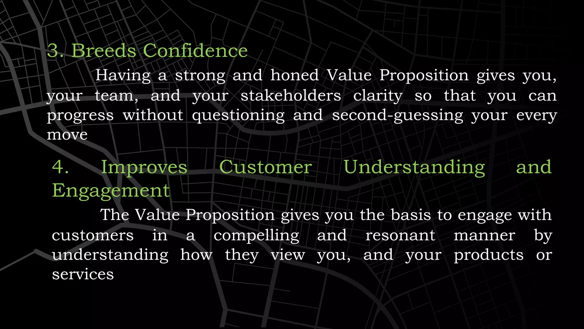 3. Breeds Confidence
Having a strong and honed Value Proposition gives you,
your team, and your stakeholders clarity so that you can
progress without questioning and second-guessing your every
move
4. Improves Customer Understanding and
Engagement
The Value Proposition gives you the basis to engage with
customers in a compelling and resonant manner by
understanding how they view you, and your products or
services
 