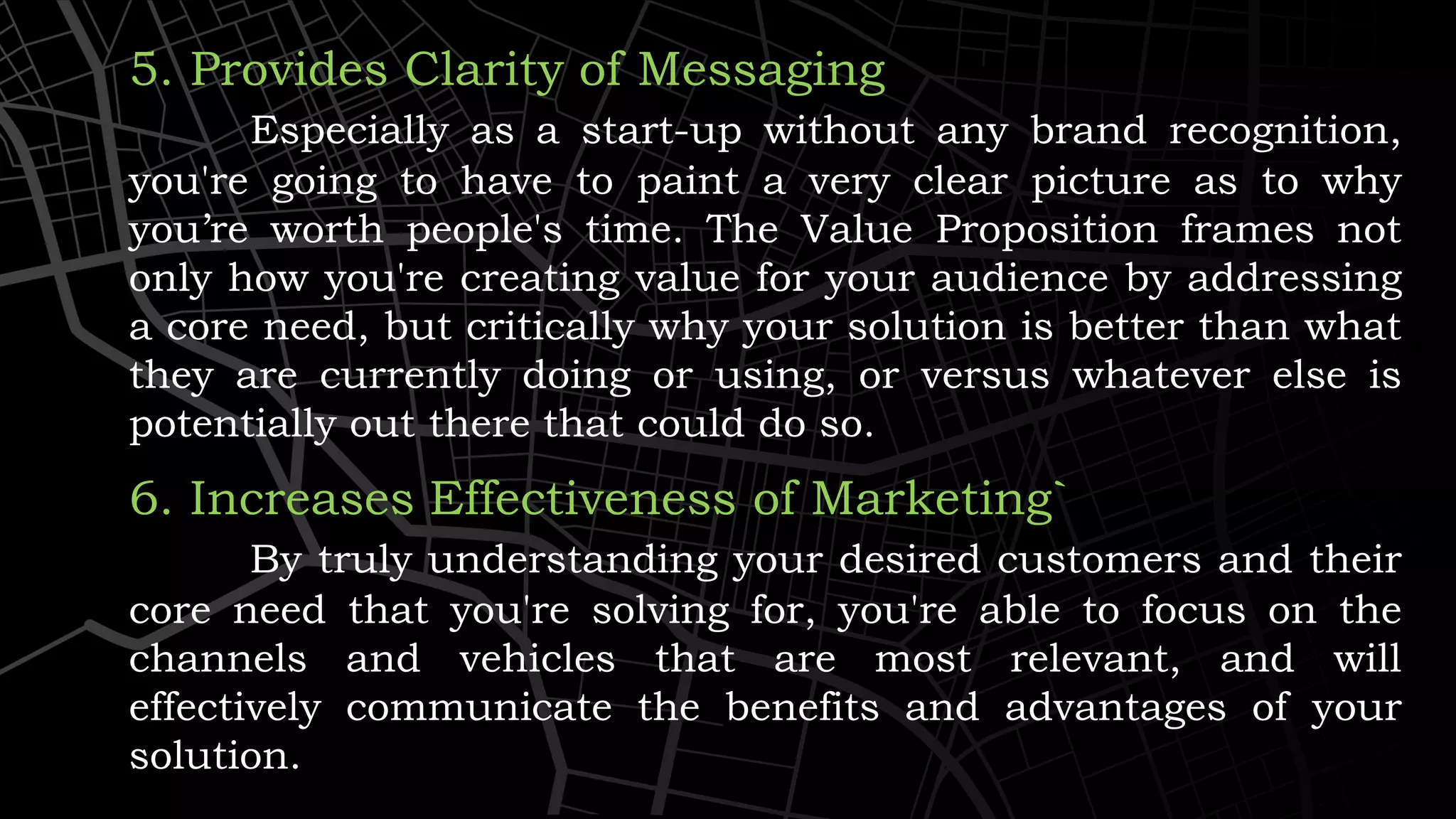 5. Provides Clarity of Messaging
Especially as a start-up without any brand recognition,
you're going to have to paint a very clear picture as to why
you’re worth people's time. The Value Proposition frames not
only how you're creating value for your audience by addressing
a core need, but critically why your solution is better than what
they are currently doing or using, or versus whatever else is
potentially out there that could do so.
6. Increases Effectiveness of Marketing`
By truly understanding your desired customers and their
core need that you're solving for, you're able to focus on the
channels and vehicles that are most relevant, and will
effectively communicate the benefits and advantages of your
solution.
 
