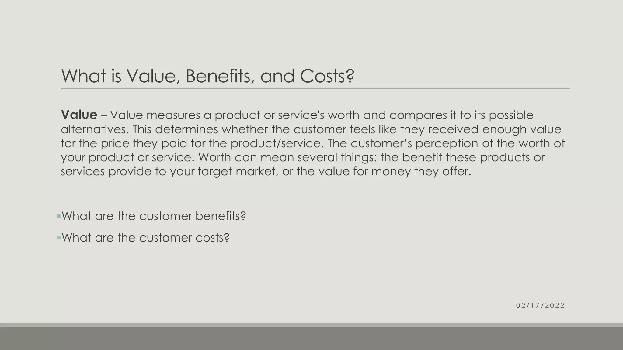 What is Value, Benefits, and Costs?
Value – Value measures a product or service's worth and compares it to its possible
alternatives. This determines whether the customer feels like they received enough value
for the price they paid for the product/service. The customer’s perception of the worth of
your product or service. Worth can mean several things: the benefit these products or
services provide to your target market, or the value for money they offer.
What are the customer benefits?
What are the customer costs?
0 2 / 1 7 / 2 0 2 2
 