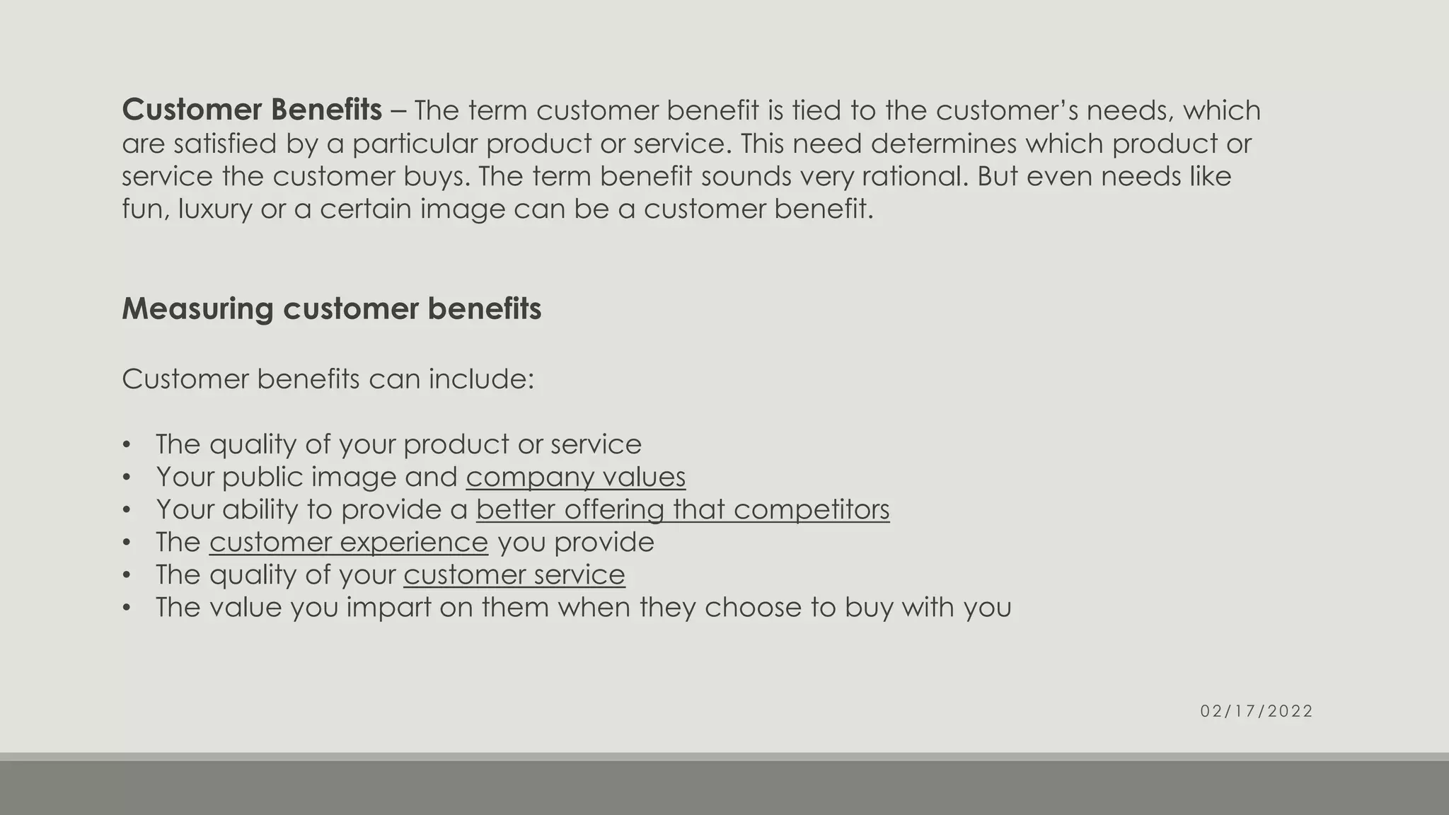 Customer Benefits – The term customer benefit is tied to the customer’s needs, which
are satisfied by a particular product or service. This need determines which product or
service the customer buys. The term benefit sounds very rational. But even needs like
fun, luxury or a certain image can be a customer benefit.
Measuring customer benefits
Customer benefits can include:
• The quality of your product or service
• Your public image and company values
• Your ability to provide a better offering that competitors
• The customer experience you provide
• The quality of your customer service
• The value you impart on them when they choose to buy with you
0 2 / 1 7 / 2 0 2 2
 