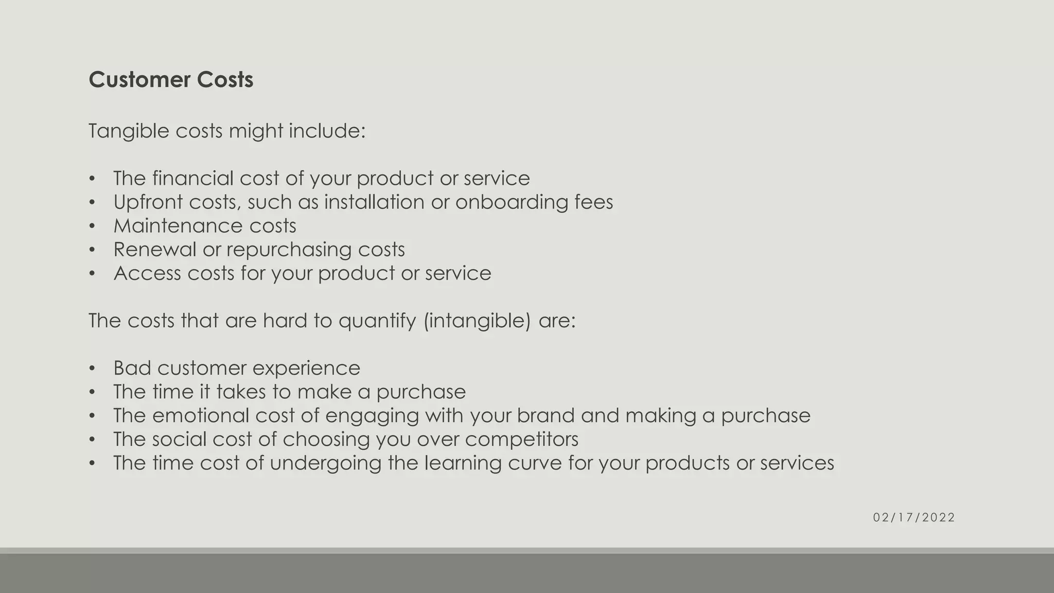 Customer Costs
Tangible costs might include:
• The financial cost of your product or service
• Upfront costs, such as installation or onboarding fees
• Maintenance costs
• Renewal or repurchasing costs
• Access costs for your product or service
The costs that are hard to quantify (intangible) are:
• Bad customer experience
• The time it takes to make a purchase
• The emotional cost of engaging with your brand and making a purchase
• The social cost of choosing you over competitors
• The time cost of undergoing the learning curve for your products or services
0 2 / 1 7 / 2 0 2 2
 