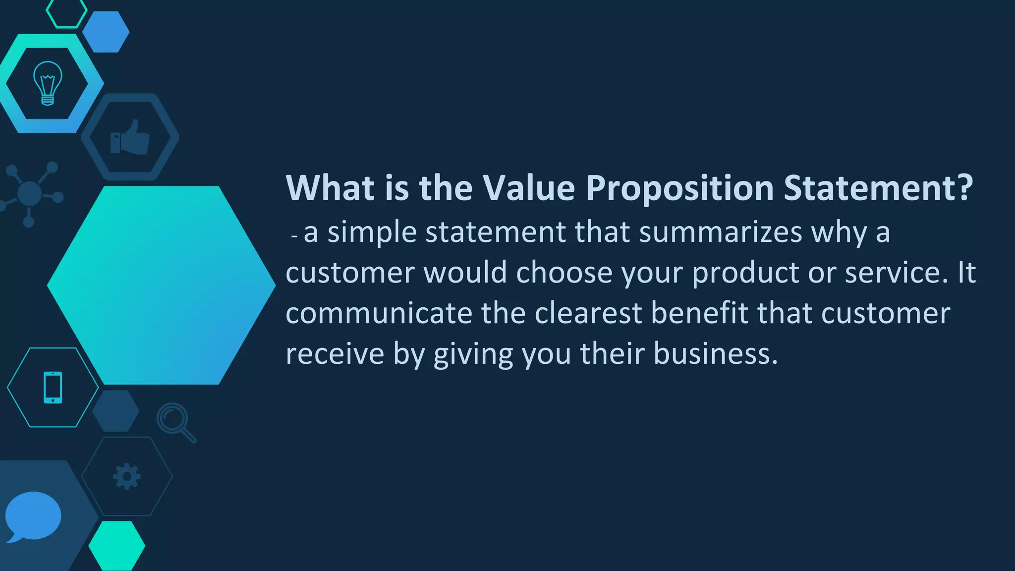 What is the Value Proposition Statement?
- a simple statement that summarizes why a
customer would choose your product or service. It
communicate the clearest benefit that customer
receive by giving you their business.
 