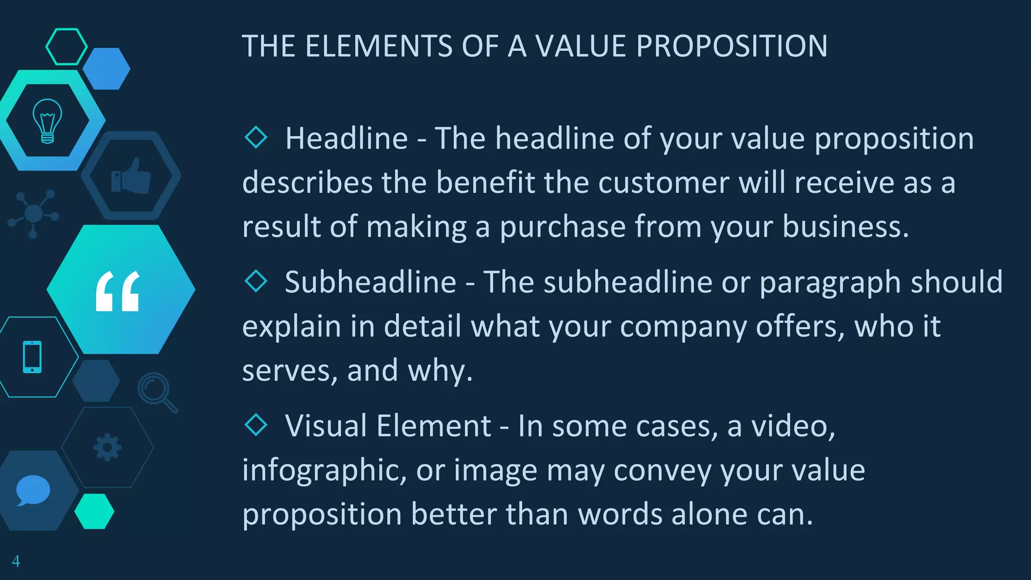 “
THE ELEMENTS OF A VALUE PROPOSITION
◇ Headline - The headline of your value proposition
describes the benefit the customer will receive as a
result of making a purchase from your business.
◇ Subheadline - The subheadline or paragraph should
explain in detail what your company offers, who it
serves, and why.
◇ Visual Element - In some cases, a video,
infographic, or image may convey your value
proposition better than words alone can.
4
 