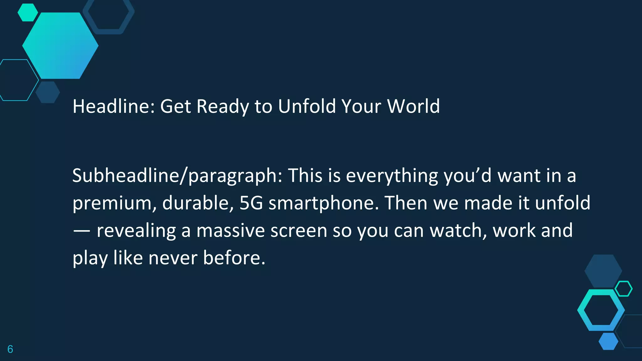 6
Headline: Get Ready to Unfold Your World
Subheadline/paragraph: This is everything you’d want in a
premium, durable, 5G smartphone. Then we made it unfold
— revealing a massive screen so you can watch, work and
play like never before.
 
