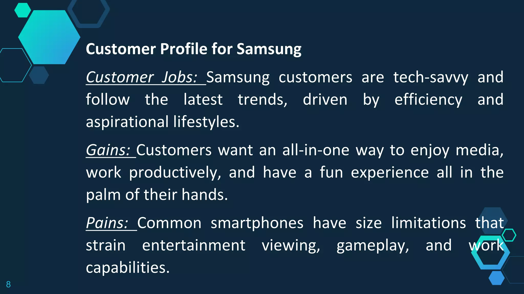 8
Customer Profile for Samsung
Customer Jobs: Samsung customers are tech-savvy and
follow the latest trends, driven by efficiency and
aspirational lifestyles.
Gains: Customers want an all-in-one way to enjoy media,
work productively, and have a fun experience all in the
palm of their hands.
Pains: Common smartphones have size limitations that
strain entertainment viewing, gameplay, and work
capabilities.
 