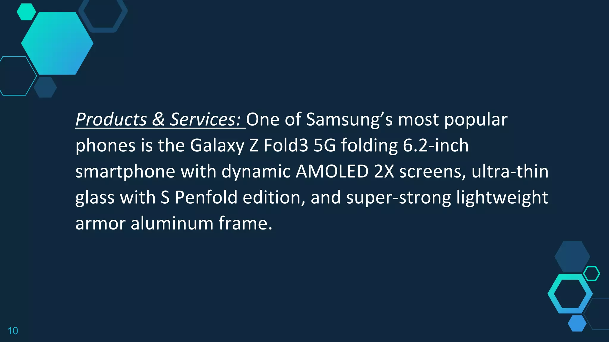 10
Products & Services: One of Samsung’s most popular
phones is the Galaxy Z Fold3 5G folding 6.2-inch
smartphone with dynamic AMOLED 2X screens, ultra-thin
glass with S Penfold edition, and super-strong lightweight
armor aluminum frame.
 