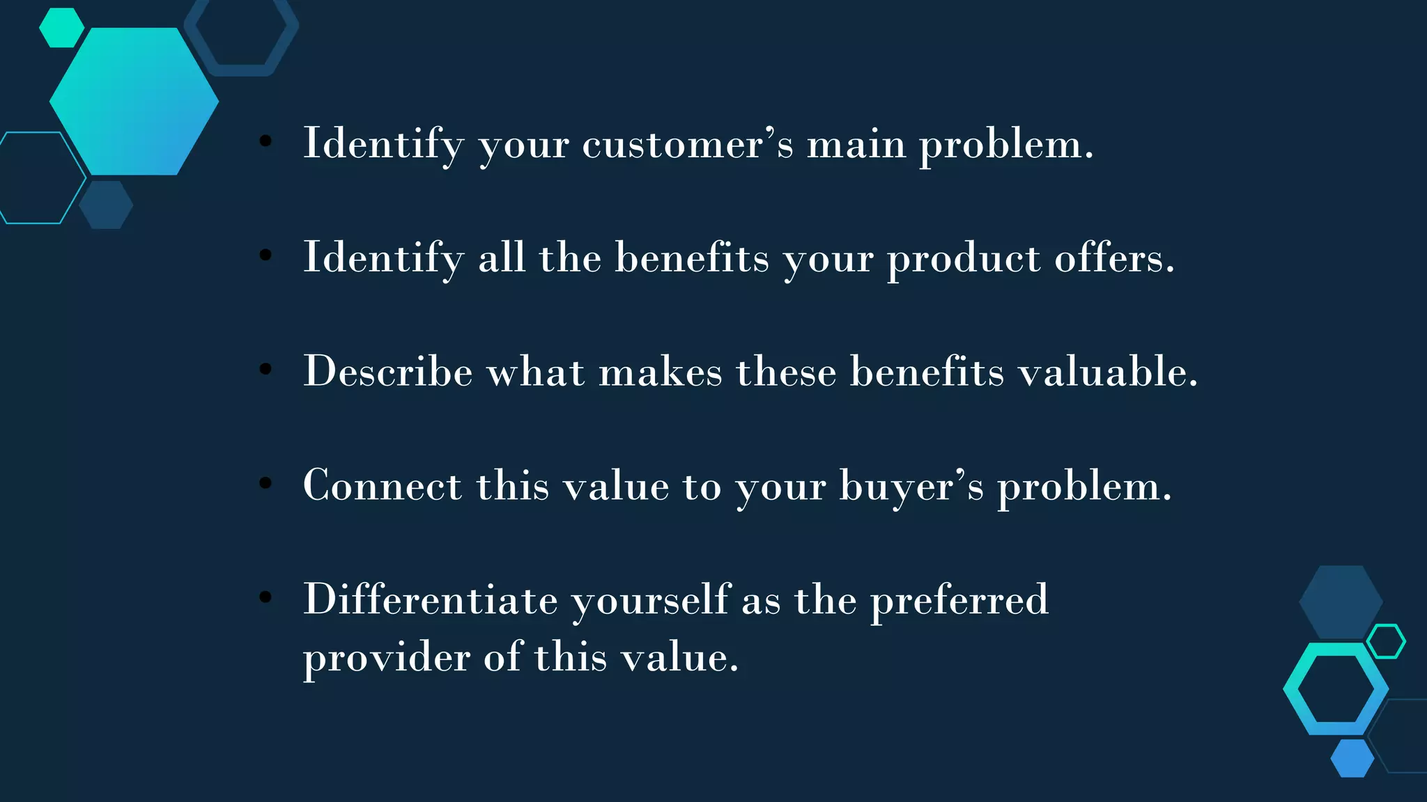 • Identify your customer’s main problem.
• Identify all the benefits your product offers.
• Describe what makes these benefits valuable.
• Connect this value to your buyer’s problem.
• Differentiate yourself as the preferred
provider of this value.
 