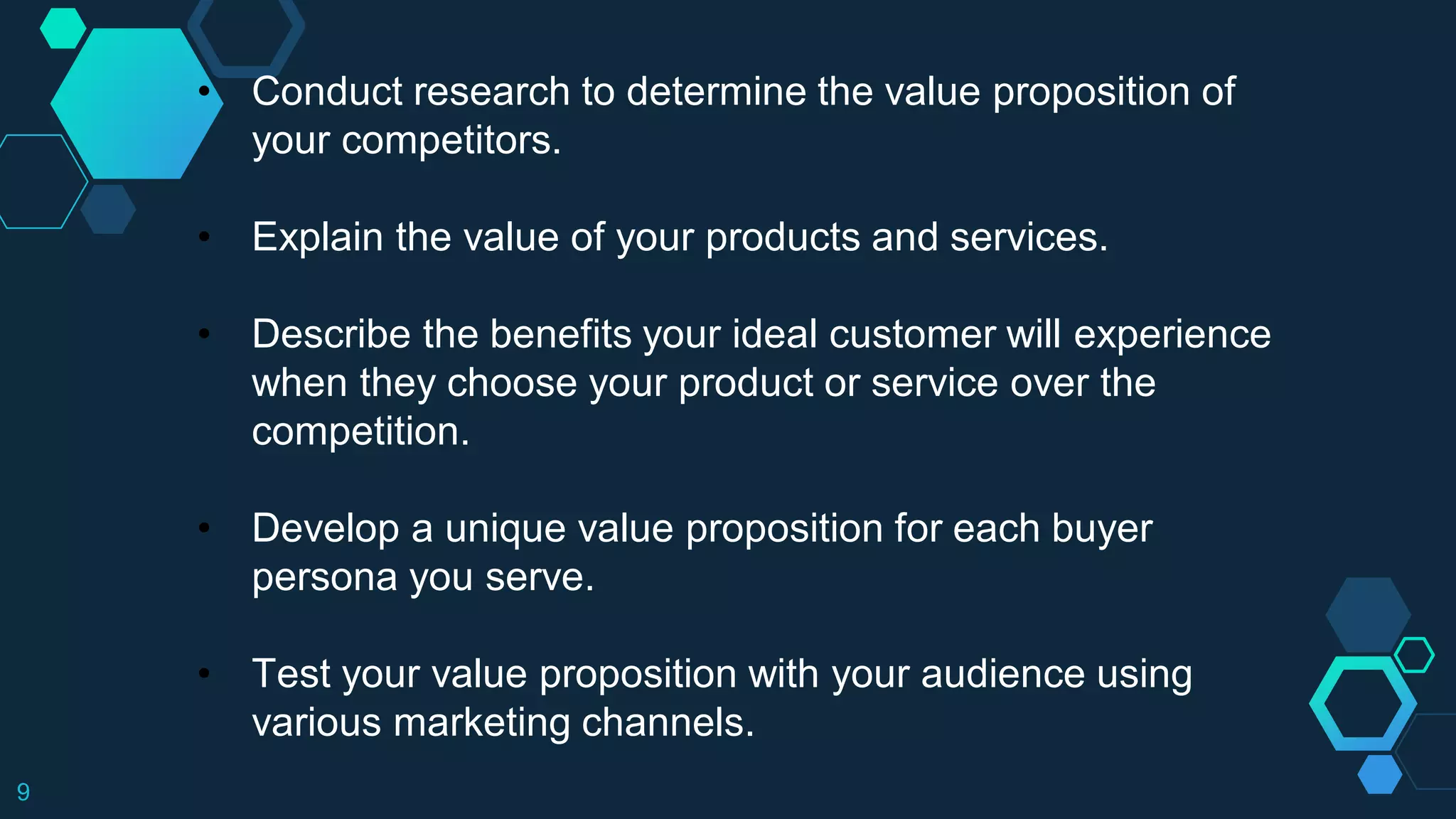 9
• Conduct research to determine the value proposition of
your competitors.
• Explain the value of your products and services.
• Describe the benefits your ideal customer will experience
when they choose your product or service over the
competition.
• Develop a unique value proposition for each buyer
persona you serve.
• Test your value proposition with your audience using
various marketing channels.
 