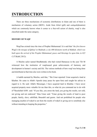 INTRODUCTION
There are three mechanisms of economic distributions in Islam and one of them is
mechanism of voluntary action (MOV). Aside from hibah (gift) and sadaqah(donation)
which are commonly known when it comes to a free-will action of charity, waqf is also
classified under the same category.

HISTORY OF WAQF

Waqf has existed since the time of Prophet Muhammad. It is said that “the first known
Waqf is the mosque of Qubaa' in Madinah, a city 400 kilometre north of Makkah, which was
built upon the arrival of the Prophet Muhammad, peace and blessings be upon him, in 622
C.E”(Kahf, 2012).
A Muslim sailor named IbnuBattutah, who had visited Damascus in the year 726 M
witnessed how the institution of waqfcaused great achievements of harmony and
development in human‟s society and life. The various methods of how waqf was being done
and distributed at that time also were written in his book.
A hadith narrated by Muslim, said that, “‟Ibn Umar reported: Umar acquired a land at
Khaibar. He came to Allah's Apostle (may peace be upon him) and sought his advice in
regard to it. He said: Allah's Messenger, I have acquired land in Khaibar. I have never
acquired property more valuable for me than this, so what do you command me to do with
it?”Rasulullah SAW. said: “If you like, you arrest the land, you giving the results, not sold,
not giving and not endowed." Ibnu Umar said: "Umar giving the results of land to poor
people, family, slave, sabilillah, Ibnusabil and guests. And not prohibited for people who
managing (nazhir) of wakaf to eat from the results of wakaf or giving eat to somebody else
without intending to heaping the properties.”

Page 3 of 18

 