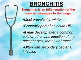 BRONCHITIS
Bronchitis is an inflammation of the
main air passages to the lungs.
•Most prevalent in winter
•Generally part of an acute URI
•It may develop after a common
cold or other viral infection of the
nasopharynx, throat, or bronchi
•Often with secondary bacterial
infection
 