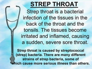 STREP THROAT
Strep throat is a bacterial
infection of the tissues in the
back of the throat and the
tonsils. The tissues become
irritated and inflamed, causing
a sudden, severe sore throat.
Strep throat is caused by streptococcal
(strep) bacteria. There are many different
strains of strep bacteria, some of
which cause more serious illness than others.
 