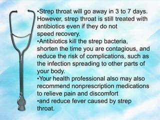 •Strep throat will go away in 3 to 7 days.
However, strep throat is still treated with
antibiotics even if they do not
speed recovery.
•Antibiotics kill the strep bacteria,
shorten the time you are contagious, and
reduce the risk of complications, such as
the infection spreading to other parts of
your body.
•Your health professional also may also
recommend nonprescription medications
to relieve pain and discomfort
•and reduce fever caused by strep
throat.
 