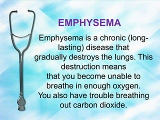 EMPHYSEMA
Emphysema is a chronic (long-
lasting) disease that
gradually destroys the lungs. This
destruction means
that you become unable to
breathe in enough oxygen.
You also have trouble breathing
out carbon dioxide.
 