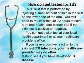 How do I get tested for TB?
ATB skin test is performed by
injecting a small amount of fluid in the skin
on the lower part of the arm. You will
need to return within 48-72 hours to have
a trained health care worker see if the
skin test is positive or negative.
You can get a skin test at your local
health department or at your healthcare
provider’s office.
If you have a positive reaction to the
skin test (TB infection), your healthcare
provider may do other
tests to see if you have developed TB
disease.
 