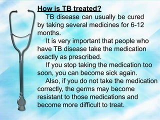 How is TB treated?
TB disease can usually be cured
by taking several medicines for 6-12
months.
It is very important that people who
have TB disease take the medication
exactly as prescribed.
If you stop taking the medication too
soon, you can become sick again.
Also, if you do not take the medication
correctly, the germs may become
resistant to those medications and
become more difficult to treat.
 