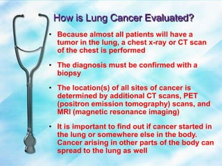How is Lung Cancer Evaluated?
• Because almost all patients will have a
tumor in the lung, a chest x-ray or CT scan
of the chest is performed
• The diagnosis must be confirmed with a
biopsy
• The location(s) of all sites of cancer is
determined by additional CT scans, PET
(positron emission tomography) scans, and
MRI (magnetic resonance imaging)
• It is important to find out if cancer started in
the lung or somewhere else in the body.
Cancer arising in other parts of the body can
spread to the lung as well
 