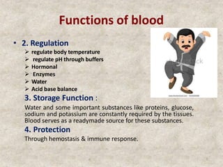 Functions of blood
• 2. Regulation
 regulate body temperature
 regulate pH through buffers
 Hormonal
 Enzymes
 Water
 Acid base balance
3. Storage Function :
Water and some important substances like proteins, glucose,
sodium and potassium are constantly required by the tissues.
Blood serves as a readymade source for these substances.
4. Protection
Through hemostasis & immune response.
o 7
 