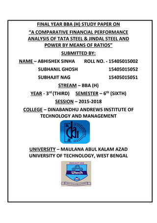 FINAL YEAR BBA (H) STUDY PAPER ON
“A COMPARATIVE FINANCIAL PERFORMANCE
ANALYSIS OF TATA STEEL & JINDAL STEEL AND
POWER BY MEANS OF RATIOS”
SUBMITTED BY:
NAME – ABHISHEK SINHA ROLL NO. - 15405015002
SUBHANIL GHOSH 15405015052
SUBHAJIT NAG 15405015051
STREAM – BBA (H)
YEAR - 3rd
(THIRD) SEMESTER – 6th
(SIXTH)
SESSION – 2015-2018
COLLEGE – DINABANDHU ANDREWS INSTITUTE OF
TECHNOLOGY AND MANAGEMENT
UNIVERSITY – MAULANA ABUL KALAM AZAD
UNIVERSITY OF TECHNOLOGY, WEST BENGAL
 