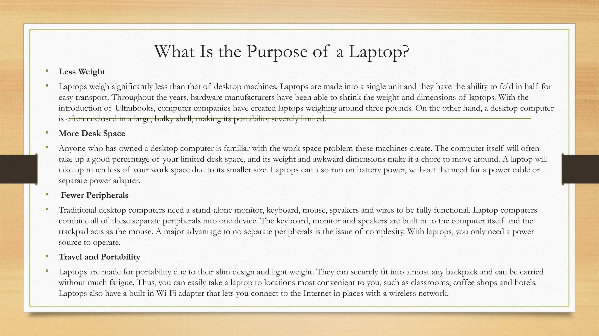 What Is the Purpose of a Laptop?
• Less Weight
• Laptops weigh significantly less than that of desktop machines. Laptops are made into a single unit and they have the ability to fold in half for
easy transport. Throughout the years, hardware manufacturers have been able to shrink the weight and dimensions of laptops. With the
introduction of Ultrabooks, computer companies have created laptops weighing around three pounds. On the other hand, a desktop computer
is often enclosed in a large, bulky shell, making its portability severely limited.
• More Desk Space
• Anyone who has owned a desktop computer is familiar with the work space problem these machines create. The computer itself will often
take up a good percentage of your limited desk space, and its weight and awkward dimensions make it a chore to move around. A laptop will
take up much less of your work space due to its smaller size. Laptops can also run on battery power, without the need for a power cable or
separate power adapter.
• Fewer Peripherals
• Traditional desktop computers need a stand-alone monitor, keyboard, mouse, speakers and wires to be fully functional. Laptop computers
combine all of these separate peripherals into one device. The keyboard, monitor and speakers are built in to the computer itself and the
trackpad acts as the mouse. A major advantage to no separate peripherals is the issue of complexity. With laptops, you only need a power
source to operate.
• Travel and Portability
• Laptops are made for portability due to their slim design and light weight. They can securely fit into almost any backpack and can be carried
without much fatigue. Thus, you can easily take a laptop to locations most convenient to you, such as classrooms, coffee shops and hotels.
Laptops also have a built-in Wi-Fi adapter that lets you connect to the Internet in places with a wireless network.
 