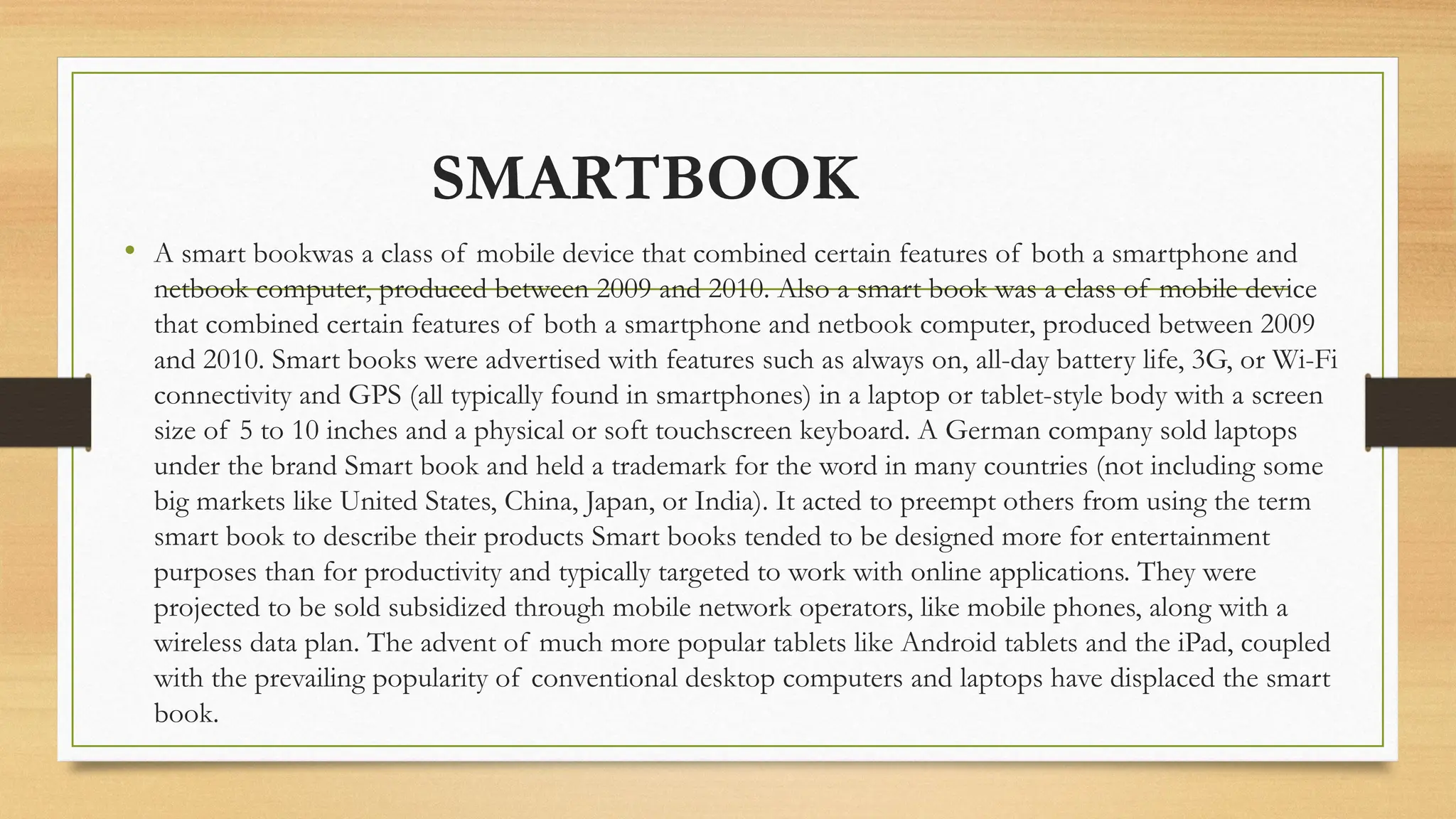 SMARTBOOK
• A smart bookwas a class of mobile device that combined certain features of both a smartphone and
netbook computer, produced between 2009 and 2010. Also a smart book was a class of mobile device
that combined certain features of both a smartphone and netbook computer, produced between 2009
and 2010. Smart books were advertised with features such as always on, all-day battery life, 3G, or Wi-Fi
connectivity and GPS (all typically found in smartphones) in a laptop or tablet-style body with a screen
size of 5 to 10 inches and a physical or soft touchscreen keyboard. A German company sold laptops
under the brand Smart book and held a trademark for the word in many countries (not including some
big markets like United States, China, Japan, or India). It acted to preempt others from using the term
smart book to describe their products Smart books tended to be designed more for entertainment
purposes than for productivity and typically targeted to work with online applications. They were
projected to be sold subsidized through mobile network operators, like mobile phones, along with a
wireless data plan. The advent of much more popular tablets like Android tablets and the iPad, coupled
with the prevailing popularity of conventional desktop computers and laptops have displaced the smart
book.
 