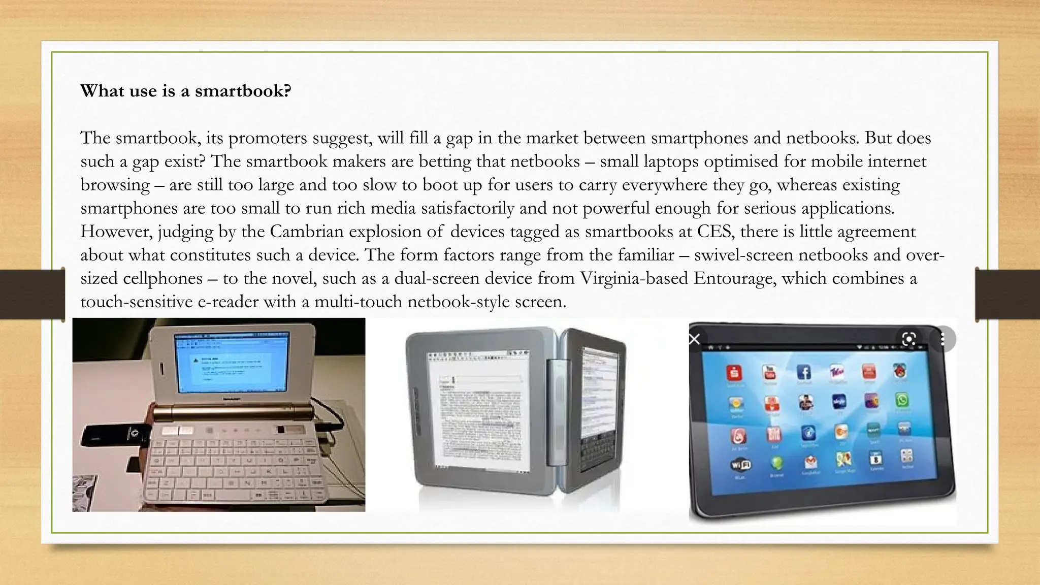 What use is a smartbook?
The smartbook, its promoters suggest, will fill a gap in the market between smartphones and netbooks. But does
such a gap exist? The smartbook makers are betting that netbooks – small laptops optimised for mobile internet
browsing – are still too large and too slow to boot up for users to carry everywhere they go, whereas existing
smartphones are too small to run rich media satisfactorily and not powerful enough for serious applications.
However, judging by the Cambrian explosion of devices tagged as smartbooks at CES, there is little agreement
about what constitutes such a device. The form factors range from the familiar – swivel-screen netbooks and over-
sized cellphones – to the novel, such as a dual-screen device from Virginia-based Entourage, which combines a
touch-sensitive e-reader with a multi-touch netbook-style screen.
 