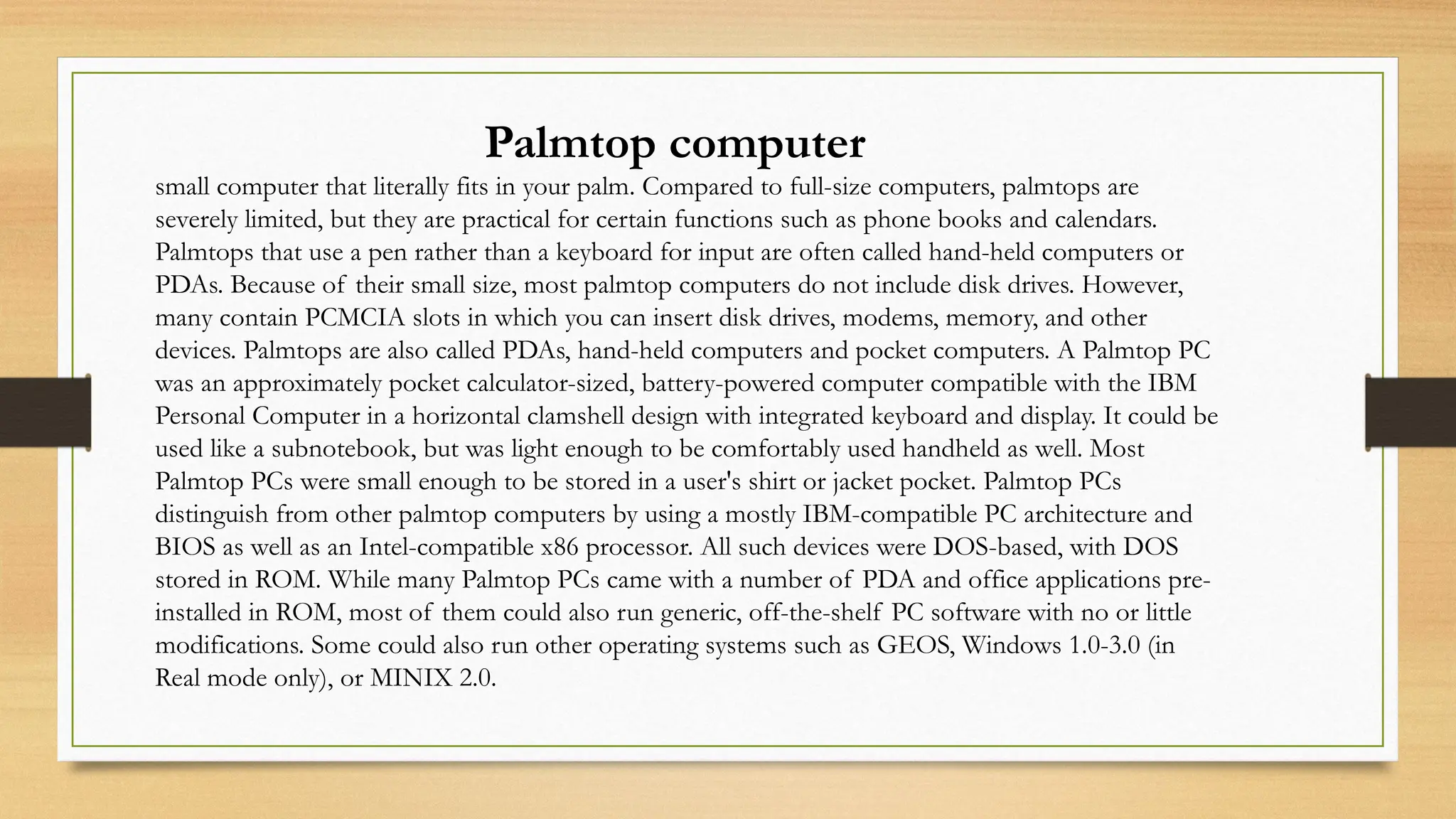 Palmtop computer
small computer that literally fits in your palm. Compared to full-size computers, palmtops are
severely limited, but they are practical for certain functions such as phone books and calendars.
Palmtops that use a pen rather than a keyboard for input are often called hand-held computers or
PDAs. Because of their small size, most palmtop computers do not include disk drives. However,
many contain PCMCIA slots in which you can insert disk drives, modems, memory, and other
devices. Palmtops are also called PDAs, hand-held computers and pocket computers. A Palmtop PC
was an approximately pocket calculator-sized, battery-powered computer compatible with the IBM
Personal Computer in a horizontal clamshell design with integrated keyboard and display. It could be
used like a subnotebook, but was light enough to be comfortably used handheld as well. Most
Palmtop PCs were small enough to be stored in a user's shirt or jacket pocket. Palmtop PCs
distinguish from other palmtop computers by using a mostly IBM-compatible PC architecture and
BIOS as well as an Intel-compatible x86 processor. All such devices were DOS-based, with DOS
stored in ROM. While many Palmtop PCs came with a number of PDA and office applications pre-
installed in ROM, most of them could also run generic, off-the-shelf PC software with no or little
modifications. Some could also run other operating systems such as GEOS, Windows 1.0-3.0 (in
Real mode only), or MINIX 2.0.
 