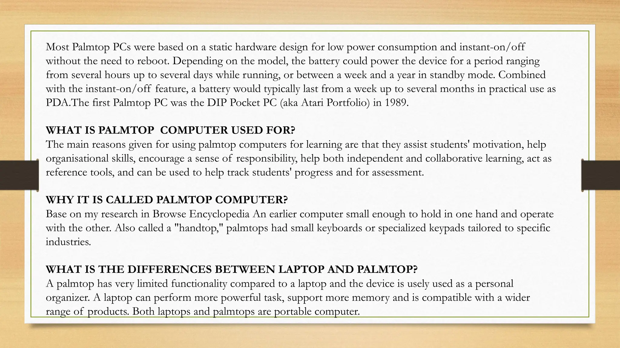 Most Palmtop PCs were based on a static hardware design for low power consumption and instant-on/off
without the need to reboot. Depending on the model, the battery could power the device for a period ranging
from several hours up to several days while running, or between a week and a year in standby mode. Combined
with the instant-on/off feature, a battery would typically last from a week up to several months in practical use as
PDA.The first Palmtop PC was the DIP Pocket PC (aka Atari Portfolio) in 1989.
WHAT IS PALMTOP COMPUTER USED FOR?
The main reasons given for using palmtop computers for learning are that they assist students' motivation, help
organisational skills, encourage a sense of responsibility, help both independent and collaborative learning, act as
reference tools, and can be used to help track students' progress and for assessment.
WHY IT IS CALLED PALMTOP COMPUTER?
Base on my research in Browse Encyclopedia An earlier computer small enough to hold in one hand and operate
with the other. Also called a "handtop," palmtops had small keyboards or specialized keypads tailored to specific
industries.
WHAT IS THE DIFFERENCES BETWEEN LAPTOP AND PALMTOP?
A palmtop has very limited functionality compared to a laptop and the device is usely used as a personal
organizer. A laptop can perform more powerful task, support more memory and is compatible with a wider
range of products. Both laptops and palmtops are portable computer.
 