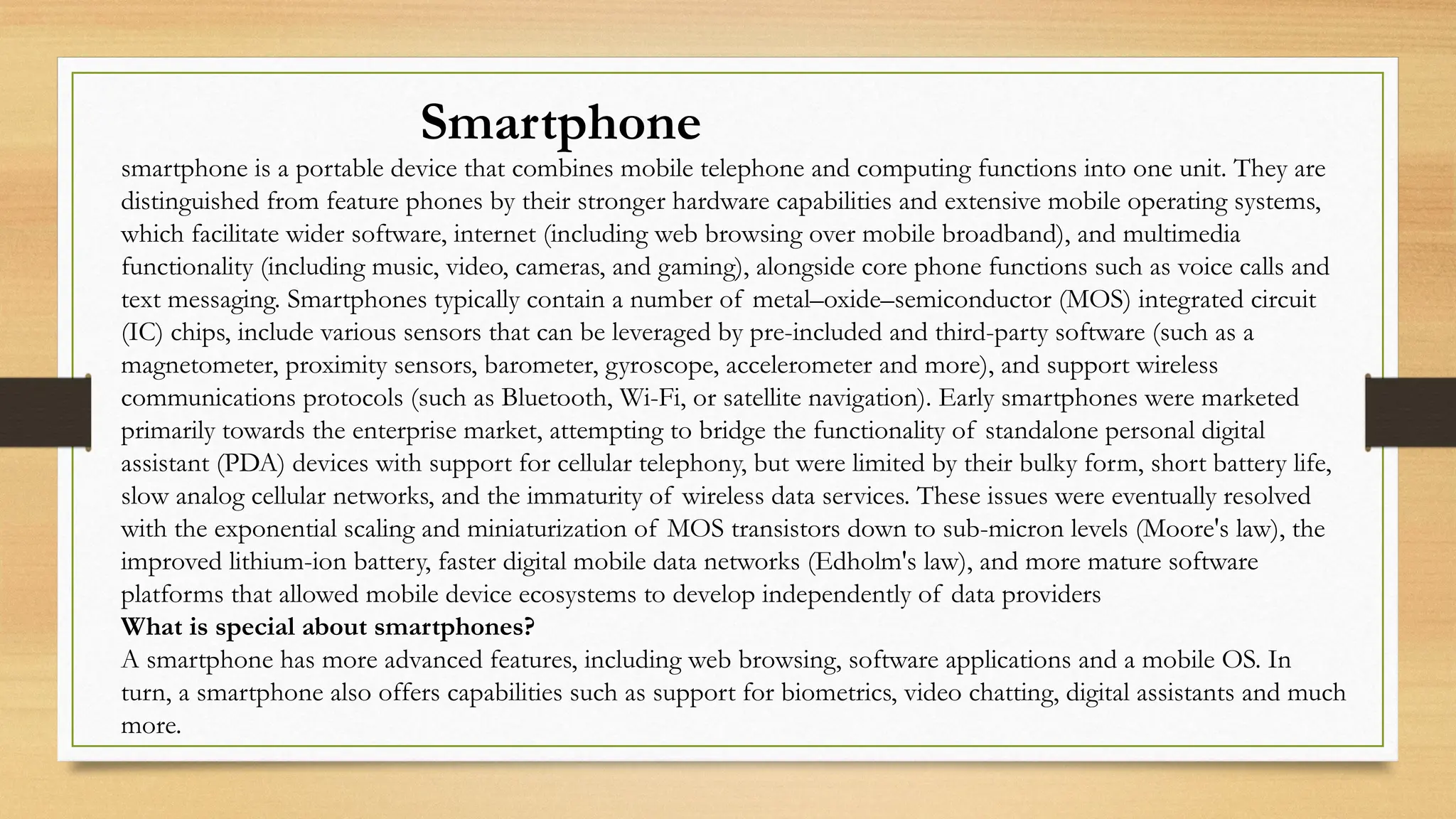 Smartphone
smartphone is a portable device that combines mobile telephone and computing functions into one unit. They are
distinguished from feature phones by their stronger hardware capabilities and extensive mobile operating systems,
which facilitate wider software, internet (including web browsing over mobile broadband), and multimedia
functionality (including music, video, cameras, and gaming), alongside core phone functions such as voice calls and
text messaging. Smartphones typically contain a number of metal–oxide–semiconductor (MOS) integrated circuit
(IC) chips, include various sensors that can be leveraged by pre-included and third-party software (such as a
magnetometer, proximity sensors, barometer, gyroscope, accelerometer and more), and support wireless
communications protocols (such as Bluetooth, Wi-Fi, or satellite navigation). Early smartphones were marketed
primarily towards the enterprise market, attempting to bridge the functionality of standalone personal digital
assistant (PDA) devices with support for cellular telephony, but were limited by their bulky form, short battery life,
slow analog cellular networks, and the immaturity of wireless data services. These issues were eventually resolved
with the exponential scaling and miniaturization of MOS transistors down to sub-micron levels (Moore's law), the
improved lithium-ion battery, faster digital mobile data networks (Edholm's law), and more mature software
platforms that allowed mobile device ecosystems to develop independently of data providers
What is special about smartphones?
A smartphone has more advanced features, including web browsing, software applications and a mobile OS. In
turn, a smartphone also offers capabilities such as support for biometrics, video chatting, digital assistants and much
more.
 