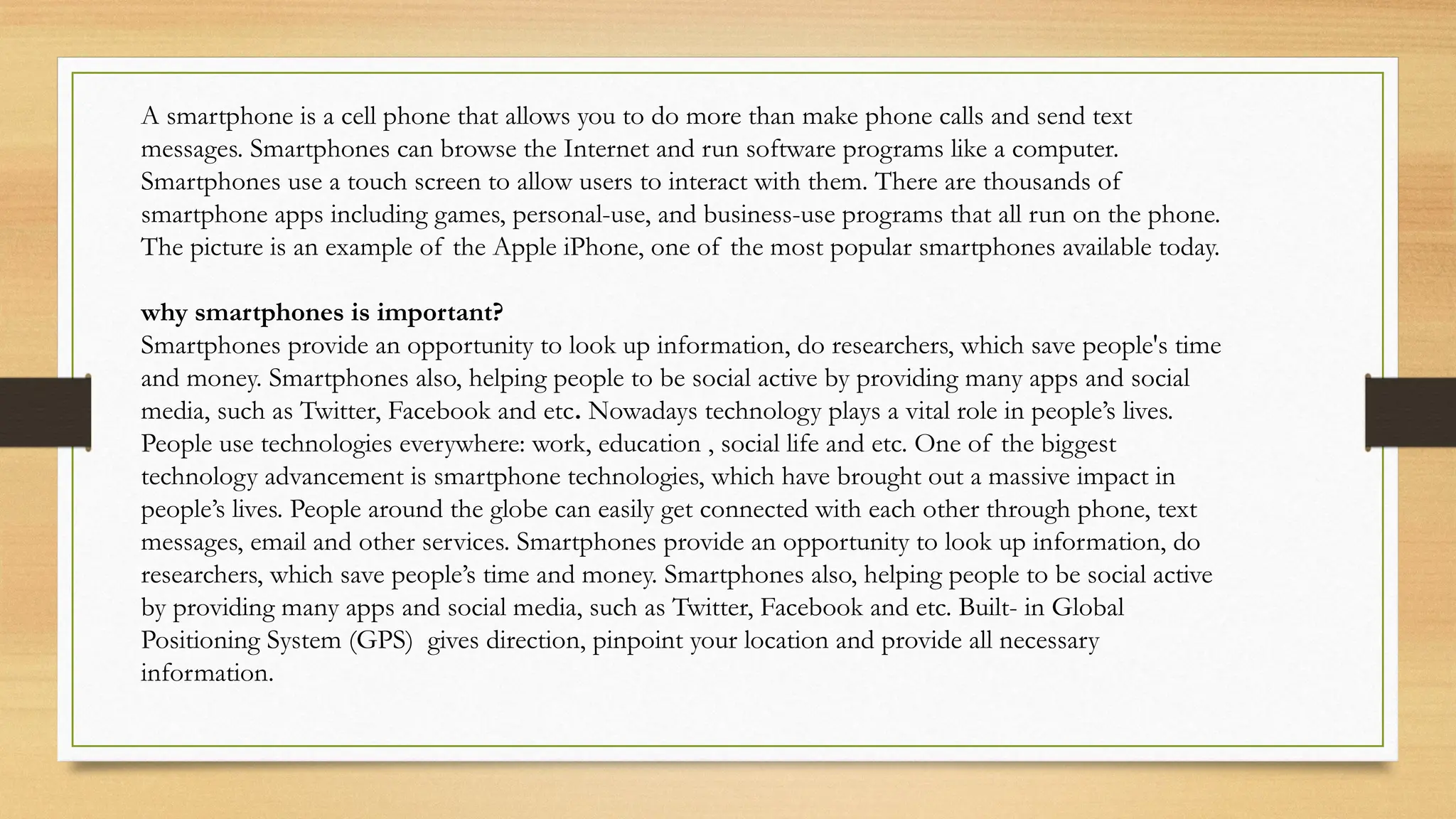 A smartphone is a cell phone that allows you to do more than make phone calls and send text
messages. Smartphones can browse the Internet and run software programs like a computer.
Smartphones use a touch screen to allow users to interact with them. There are thousands of
smartphone apps including games, personal-use, and business-use programs that all run on the phone.
The picture is an example of the Apple iPhone, one of the most popular smartphones available today.
why smartphones is important?
Smartphones provide an opportunity to look up information, do researchers, which save people's time
and money. Smartphones also, helping people to be social active by providing many apps and social
media, such as Twitter, Facebook and etc. Nowadays technology plays a vital role in people’s lives.
People use technologies everywhere: work, education , social life and etc. One of the biggest
technology advancement is smartphone technologies, which have brought out a massive impact in
people’s lives. People around the globe can easily get connected with each other through phone, text
messages, email and other services. Smartphones provide an opportunity to look up information, do
researchers, which save people’s time and money. Smartphones also, helping people to be social active
by providing many apps and social media, such as Twitter, Facebook and etc. Built- in Global
Positioning System (GPS) gives direction, pinpoint your location and provide all necessary
information.
 