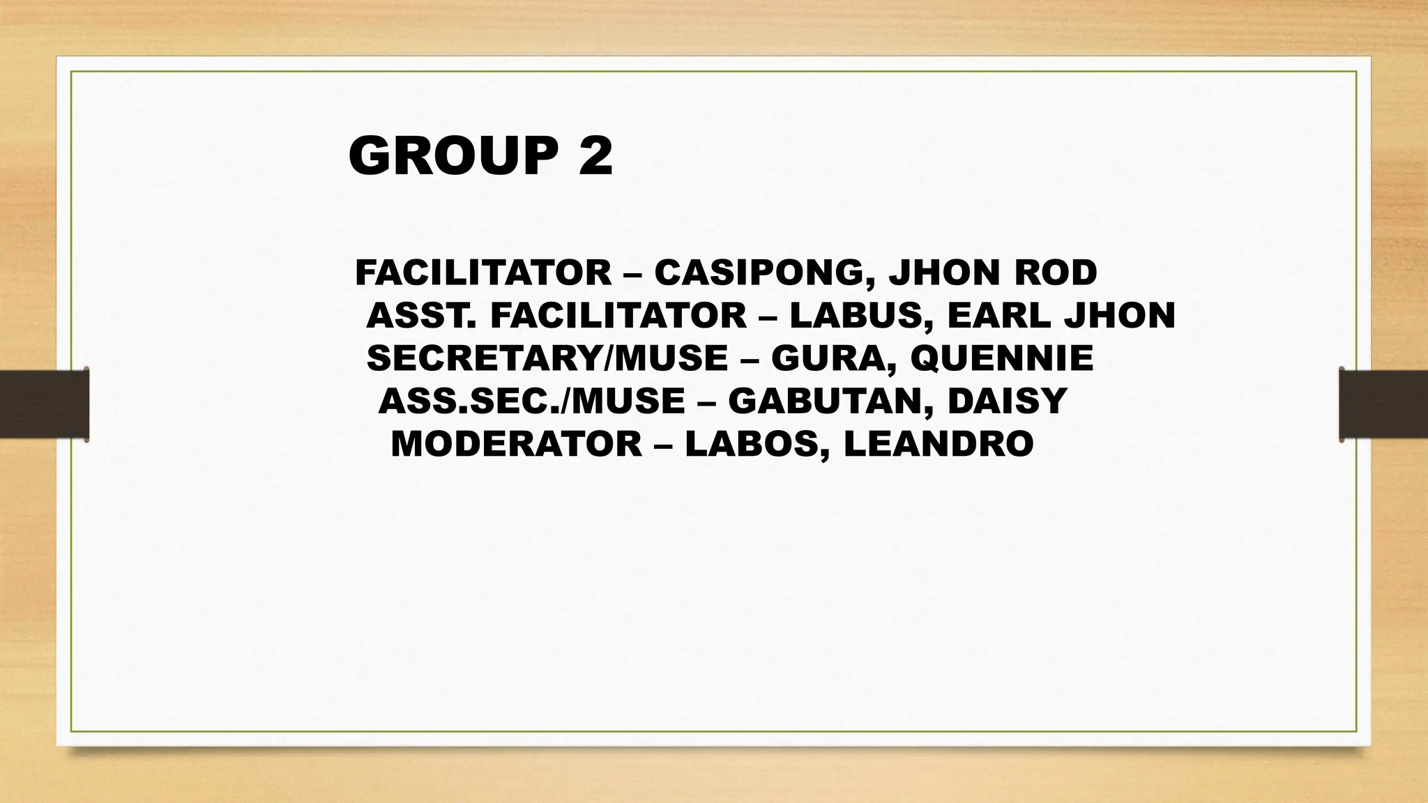 GROUP 2
FACILITATOR – CASIPONG, JHON ROD
ASST. FACILITATOR – LABUS, EARL JHON
SECRETARY/MUSE – GURA, QUENNIE
ASS.SEC./MUSE – GABUTAN, DAISY
MODERATOR – LABOS, LEANDRO
 
