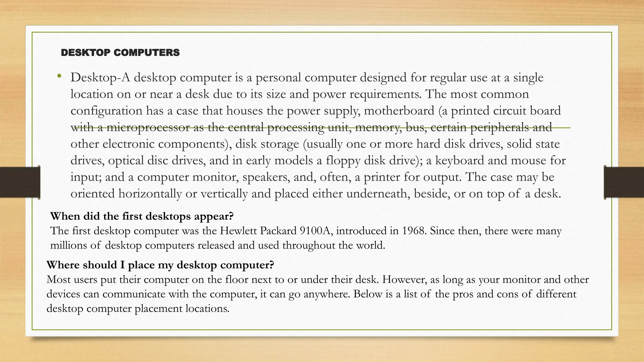 DESKTOP COMPUTERS
• Desktop-A desktop computer is a personal computer designed for regular use at a single
location on or near a desk due to its size and power requirements. The most common
configuration has a case that houses the power supply, motherboard (a printed circuit board
with a microprocessor as the central processing unit, memory, bus, certain peripherals and
other electronic components), disk storage (usually one or more hard disk drives, solid state
drives, optical disc drives, and in early models a floppy disk drive); a keyboard and mouse for
input; and a computer monitor, speakers, and, often, a printer for output. The case may be
oriented horizontally or vertically and placed either underneath, beside, or on top of a desk.
When did the first desktops appear?
The first desktop computer was the Hewlett Packard 9100A, introduced in 1968. Since then, there were many
millions of desktop computers released and used throughout the world.
Where should I place my desktop computer?
Most users put their computer on the floor next to or under their desk. However, as long as your monitor and other
devices can communicate with the computer, it can go anywhere. Below is a list of the pros and cons of different
desktop computer placement locations.
 