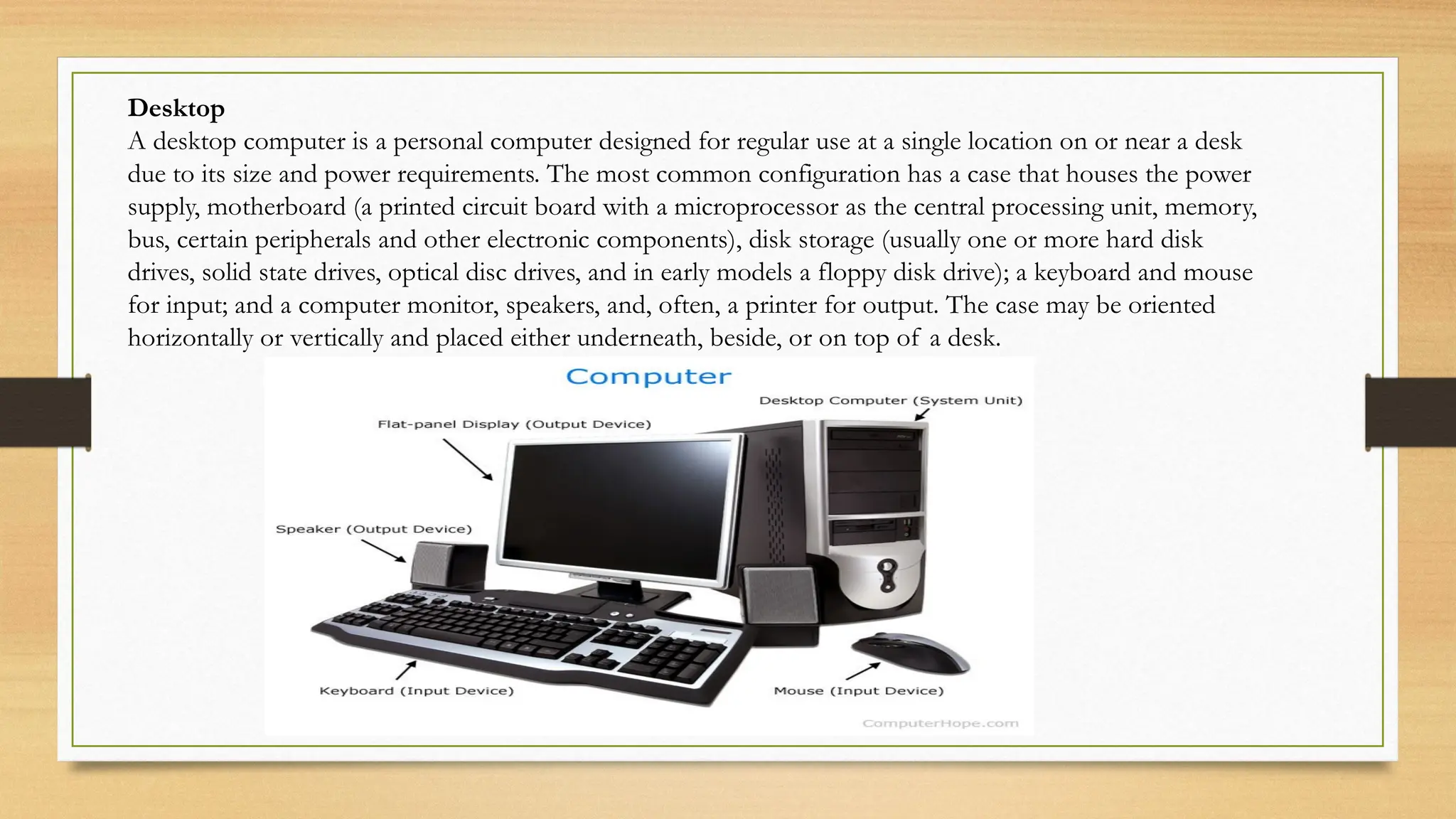 Desktop
A desktop computer is a personal computer designed for regular use at a single location on or near a desk
due to its size and power requirements. The most common configuration has a case that houses the power
supply, motherboard (a printed circuit board with a microprocessor as the central processing unit, memory,
bus, certain peripherals and other electronic components), disk storage (usually one or more hard disk
drives, solid state drives, optical disc drives, and in early models a floppy disk drive); a keyboard and mouse
for input; and a computer monitor, speakers, and, often, a printer for output. The case may be oriented
horizontally or vertically and placed either underneath, beside, or on top of a desk.
 
