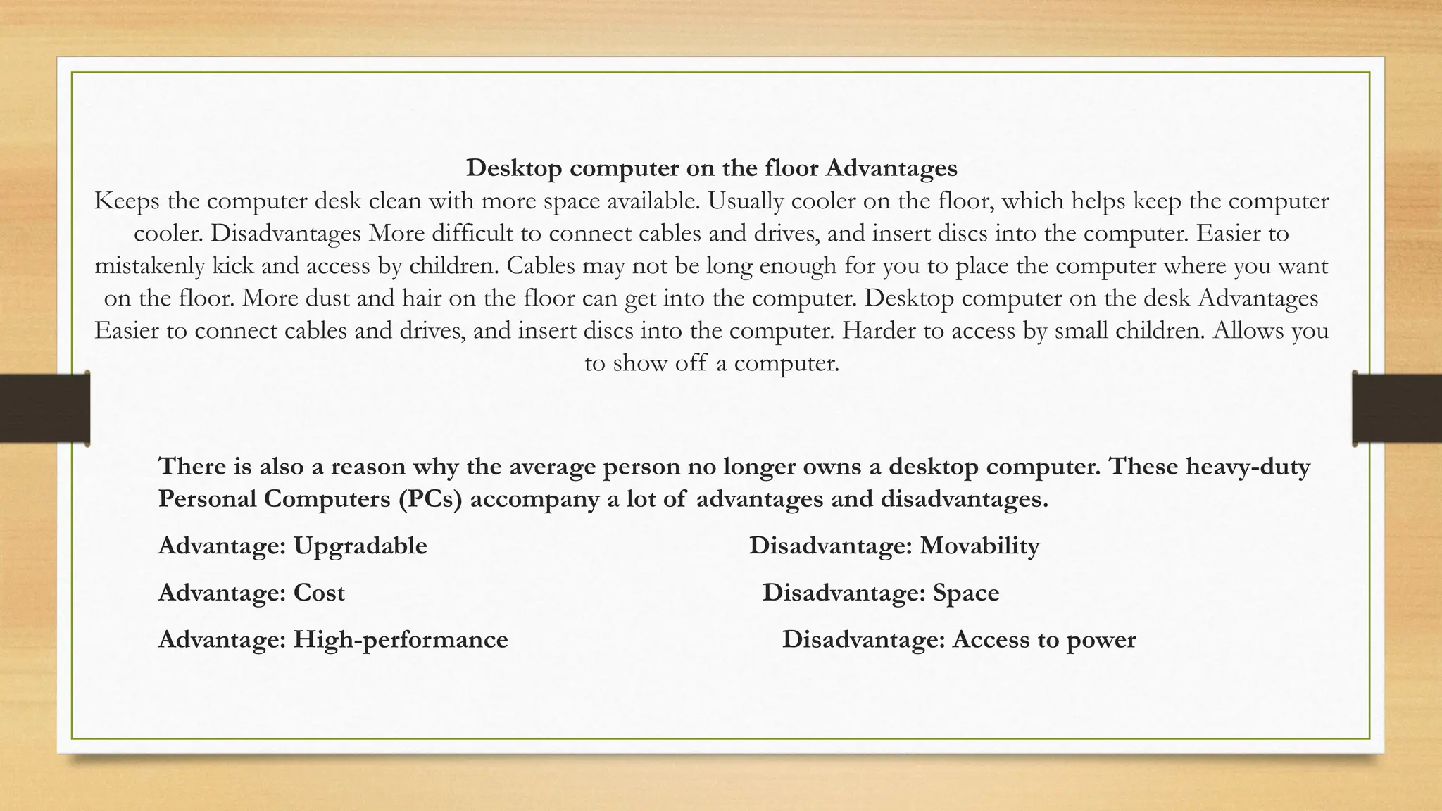 Desktop computer on the floor Advantages
Keeps the computer desk clean with more space available. Usually cooler on the floor, which helps keep the computer
cooler. Disadvantages More difficult to connect cables and drives, and insert discs into the computer. Easier to
mistakenly kick and access by children. Cables may not be long enough for you to place the computer where you want
on the floor. More dust and hair on the floor can get into the computer. Desktop computer on the desk Advantages
Easier to connect cables and drives, and insert discs into the computer. Harder to access by small children. Allows you
to show off a computer.
There is also a reason why the average person no longer owns a desktop computer. These heavy-duty
Personal Computers (PCs) accompany a lot of advantages and disadvantages.
Advantage: Upgradable Disadvantage: Movability
Advantage: Cost Disadvantage: Space
Advantage: High-performance Disadvantage: Access to power
 