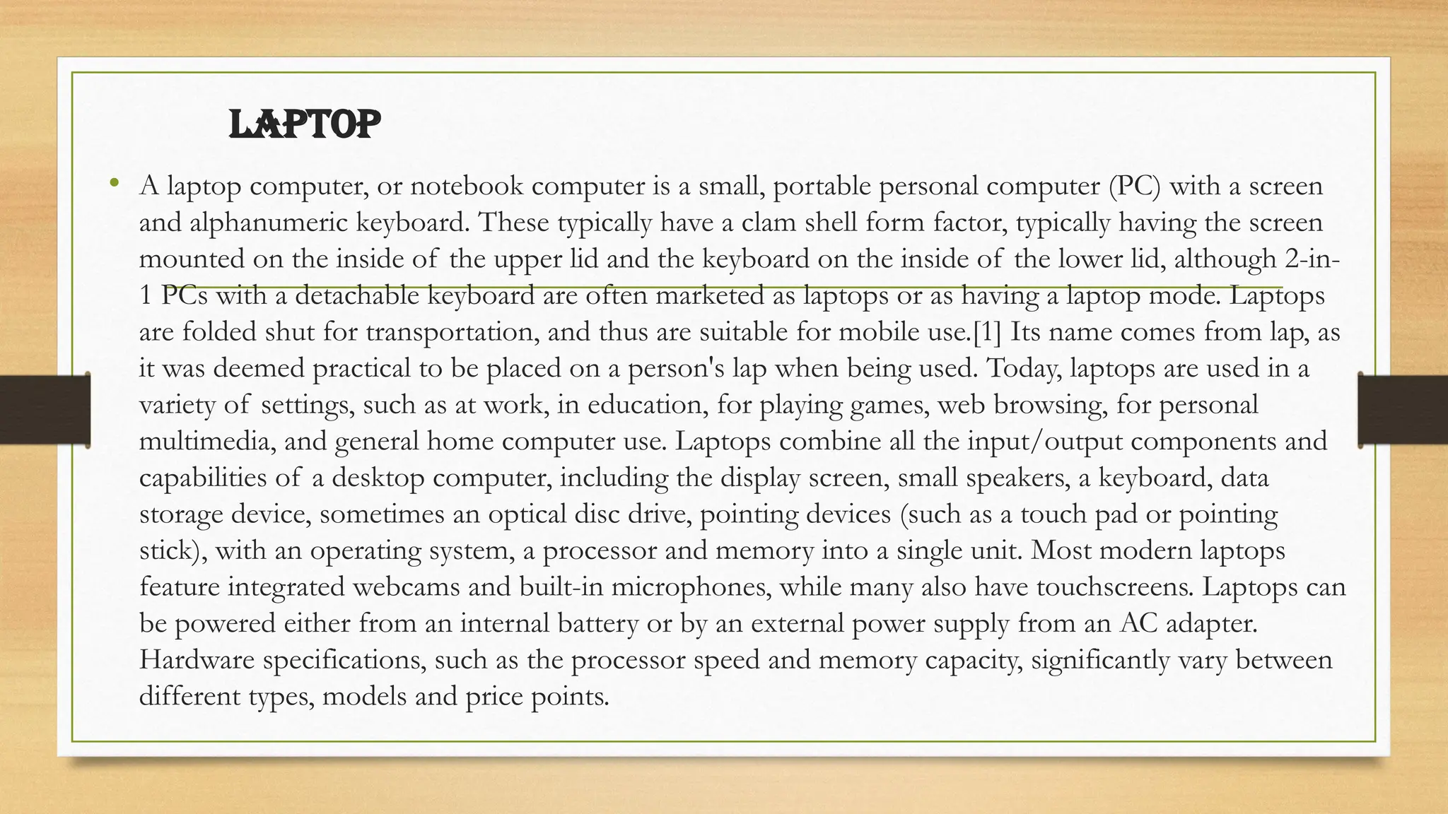 LAPTOP
• A laptop computer, or notebook computer is a small, portable personal computer (PC) with a screen
and alphanumeric keyboard. These typically have a clam shell form factor, typically having the screen
mounted on the inside of the upper lid and the keyboard on the inside of the lower lid, although 2-in-
1 PCs with a detachable keyboard are often marketed as laptops or as having a laptop mode. Laptops
are folded shut for transportation, and thus are suitable for mobile use.[1] Its name comes from lap, as
it was deemed practical to be placed on a person's lap when being used. Today, laptops are used in a
variety of settings, such as at work, in education, for playing games, web browsing, for personal
multimedia, and general home computer use. Laptops combine all the input/output components and
capabilities of a desktop computer, including the display screen, small speakers, a keyboard, data
storage device, sometimes an optical disc drive, pointing devices (such as a touch pad or pointing
stick), with an operating system, a processor and memory into a single unit. Most modern laptops
feature integrated webcams and built-in microphones, while many also have touchscreens. Laptops can
be powered either from an internal battery or by an external power supply from an AC adapter.
Hardware specifications, such as the processor speed and memory capacity, significantly vary between
different types, models and price points.
 