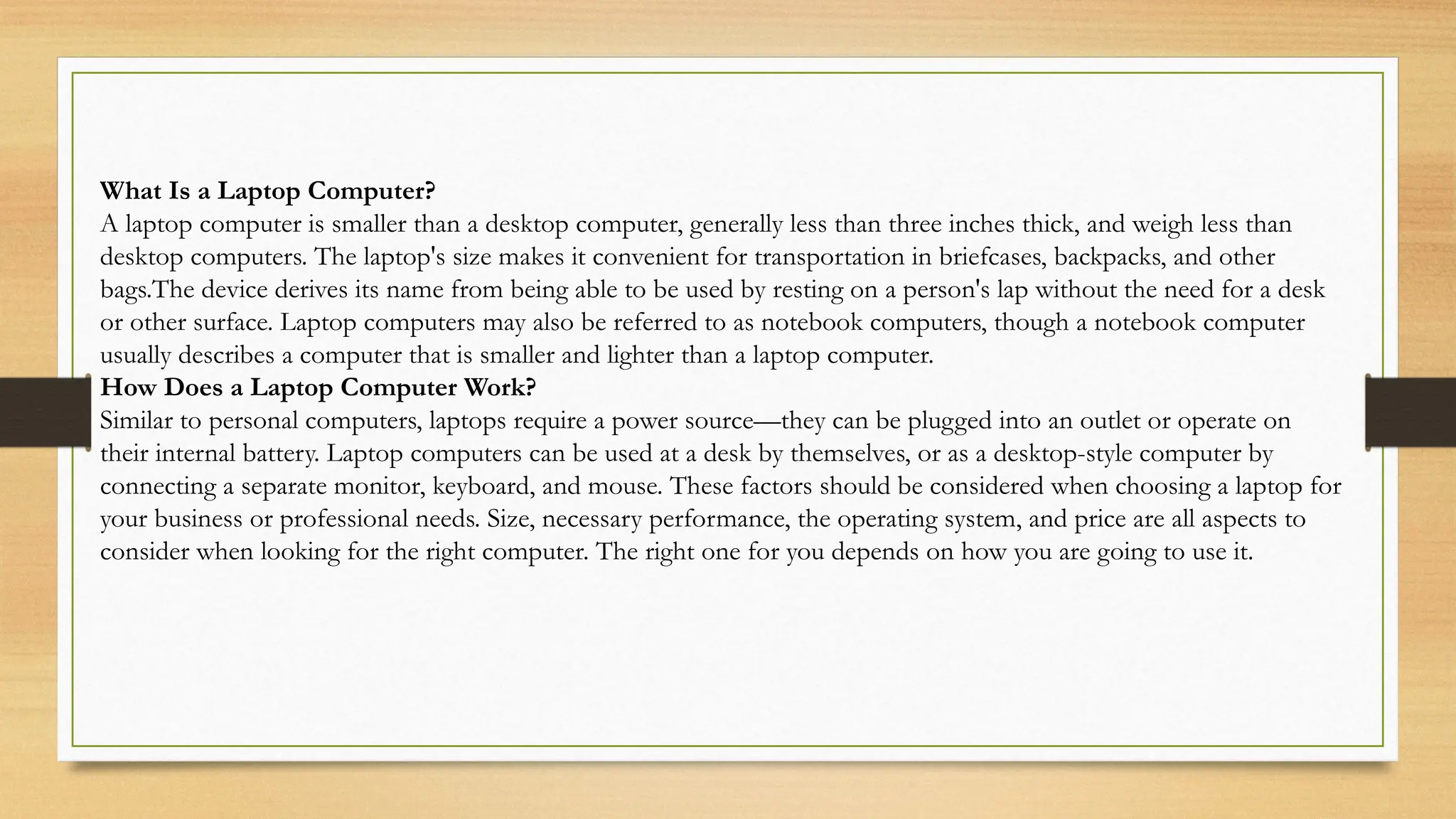 What Is a Laptop Computer?
A laptop computer is smaller than a desktop computer, generally less than three inches thick, and weigh less than
desktop computers. The laptop's size makes it convenient for transportation in briefcases, backpacks, and other
bags.The device derives its name from being able to be used by resting on a person's lap without the need for a desk
or other surface. Laptop computers may also be referred to as notebook computers, though a notebook computer
usually describes a computer that is smaller and lighter than a laptop computer.
How Does a Laptop Computer Work?
Similar to personal computers, laptops require a power source—they can be plugged into an outlet or operate on
their internal battery. Laptop computers can be used at a desk by themselves, or as a desktop-style computer by
connecting a separate monitor, keyboard, and mouse. These factors should be considered when choosing a laptop for
your business or professional needs. Size, necessary performance, the operating system, and price are all aspects to
consider when looking for the right computer. The right one for you depends on how you are going to use it.
 