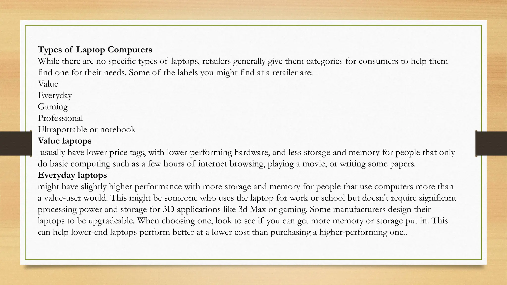 Types of Laptop Computers
While there are no specific types of laptops, retailers generally give them categories for consumers to help them
find one for their needs. Some of the labels you might find at a retailer are:
Value
Everyday
Gaming
Professional
Ultraportable or notebook
Value laptops
usually have lower price tags, with lower-performing hardware, and less storage and memory for people that only
do basic computing such as a few hours of internet browsing, playing a movie, or writing some papers.
Everyday laptops
might have slightly higher performance with more storage and memory for people that use computers more than
a value-user would. This might be someone who uses the laptop for work or school but doesn't require significant
processing power and storage for 3D applications like 3d Max or gaming. Some manufacturers design their
laptops to be upgradeable. When choosing one, look to see if you can get more memory or storage put in. This
can help lower-end laptops perform better at a lower cost than purchasing a higher-performing one..
 