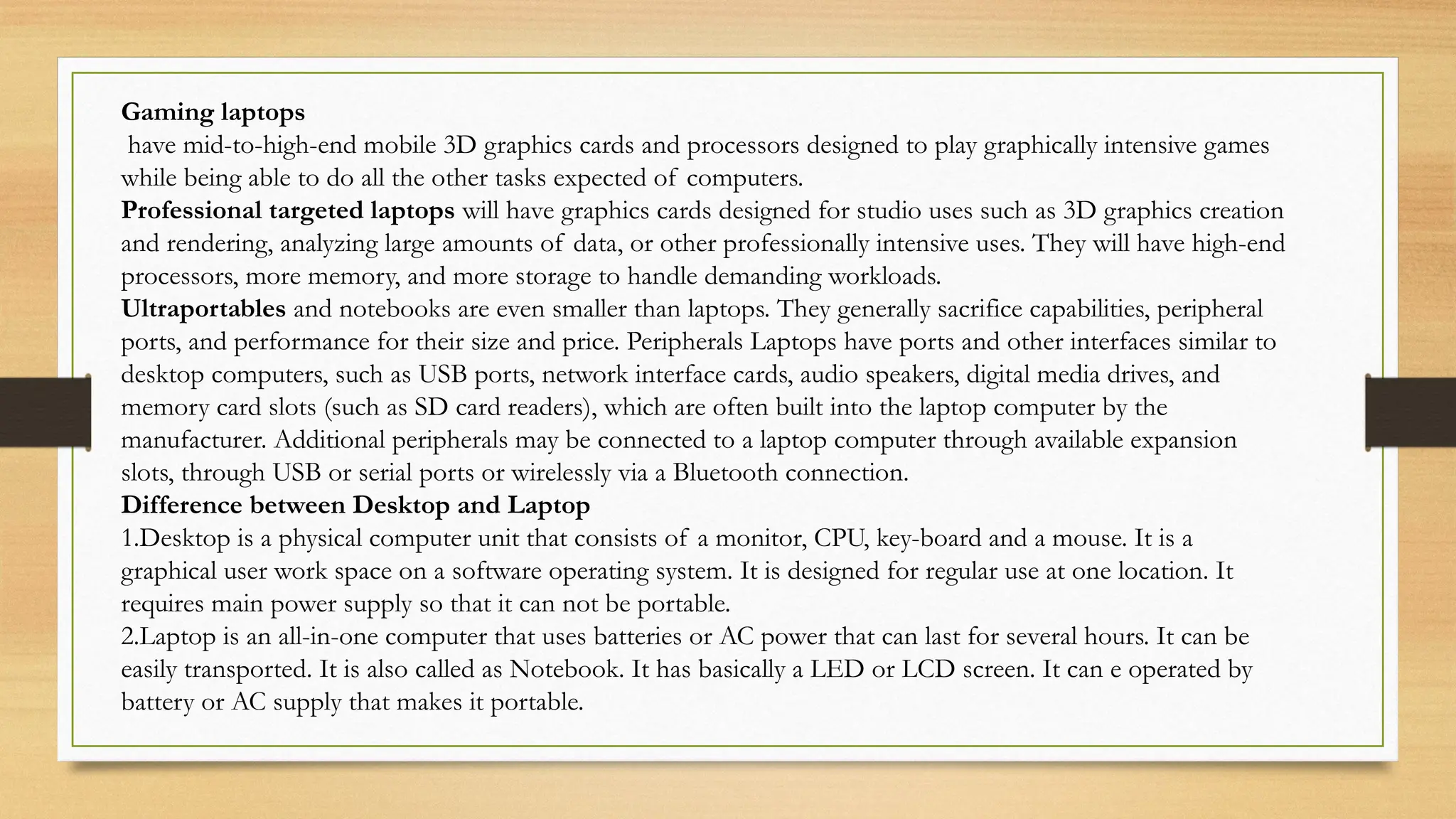 Gaming laptops
have mid-to-high-end mobile 3D graphics cards and processors designed to play graphically intensive games
while being able to do all the other tasks expected of computers.
Professional targeted laptops will have graphics cards designed for studio uses such as 3D graphics creation
and rendering, analyzing large amounts of data, or other professionally intensive uses. They will have high-end
processors, more memory, and more storage to handle demanding workloads.
Ultraportables and notebooks are even smaller than laptops. They generally sacrifice capabilities, peripheral
ports, and performance for their size and price. Peripherals Laptops have ports and other interfaces similar to
desktop computers, such as USB ports, network interface cards, audio speakers, digital media drives, and
memory card slots (such as SD card readers), which are often built into the laptop computer by the
manufacturer. Additional peripherals may be connected to a laptop computer through available expansion
slots, through USB or serial ports or wirelessly via a Bluetooth connection.
Difference between Desktop and Laptop
1.Desktop is a physical computer unit that consists of a monitor, CPU, key-board and a mouse. It is a
graphical user work space on a software operating system. It is designed for regular use at one location. It
requires main power supply so that it can not be portable.
2.Laptop is an all-in-one computer that uses batteries or AC power that can last for several hours. It can be
easily transported. It is also called as Notebook. It has basically a LED or LCD screen. It can e operated by
battery or AC supply that makes it portable.
 