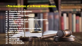 Pre-requisites of a Group Discussion.
a) Planning and prepration.
b) Knowledge.
c) Communication skills.
d) Presentation
e) Body language and personal appearance.
f) Being calm and cool.
g) Listening skills.
h) Co-operation
i) Alertness and presence your mind.
j) Tone of talking.
k) Pitch of talking.
l) Articulation.
m) Fluency.
n) Modulation.
o) Good delivery.
p) Flow of thought.
 