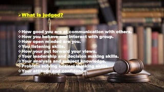 What is judged?
How good you are at communication with others.
How you behave and interact with group.
How open minded are you.
You listening skills.
How your put forward your views.
Your leadership and decision making skills.
Your analysis and subject knowledge.
Problem solving critical thinking skills.
Your attitude and confidence.
 