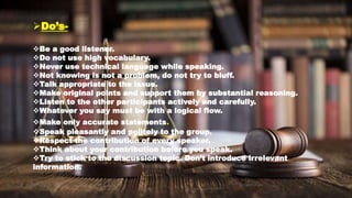 Do’s-
Be a good listener.
Do not use high vocabulary.
Never use technical language while speaking.
Not knowing is not a problem, do not try to bluff.
Talk appropriate to the issue.
Make original points and support them by substantial reasoning.
Listen to the other participants actively and carefully.
Whatever you say must be with a logical flow.
Make only accurate statements.
Speak pleasantly and politely to the group.
Respect the contribution of every speaker.
Think about your contribution before you speak.
Try to stick to the discussion topic. Don’t introduce irrelevant
information.
 