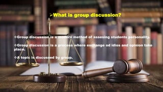 What is group discussion?
Group discussion is a modern method of assesing students personality.
Group discussion is a process where exchange od idios and opinion take
place.
A topic is discussed by group.
 