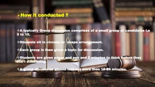 How it conducted ?
A typically Group discussion comprises of a small group of candidates i.e
5 to 10.
Students sit in circular or shape arrangement.
Each group is then given a topic for discussion.
Students are given paper and pen and 2 minutes to think before they
start discussing.
A group discussion should last not more than 15-20 minutes.
 