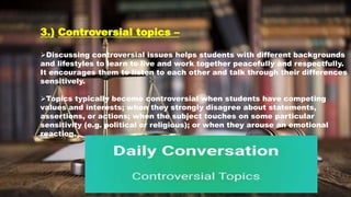 3.) Controversial topics –
Discussing controversial issues helps students with different backgrounds
and lifestyles to learn to live and work together peacefully and respectfully.
It encourages them to listen to each other and talk through their differences
sensitively.
Topics typically become controversial when students have competing
values and interests; when they strongly disagree about statements,
assertions, or actions; when the subject touches on some particular
sensitivity (e.g. political or religious); or when they arouse an emotional
reaction.
 
